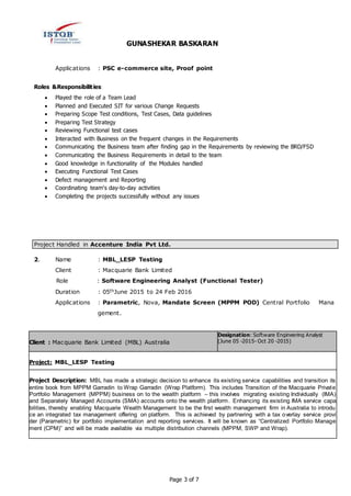 GUNASHEKAR BASKARAN
Page 3 of 7
Applications : PSC e-commerce site, Proof point
Roles &Responsibilities:
 Played the role of a Team Lead
 Planned and Executed SIT for various Change Requests
 Preparing Scope Test conditions, Test Cases, Data guidelines
 Preparing Test Strategy
 Reviewing Functional test cases
 Interacted with Business on the frequent changes in the Requirements
 Communicating the Business team after finding gap in the Requirements by reviewing the BRD/FSD
 Communicating the Business Requirements in detail to the team
 Good knowledge in functionality of the Modules handled
 Executing Functional Test Cases
 Defect management and Reporting
 Coordinating team's day-to-day activities
 Completing the projects successfully without any issues
Project Handled in Accenture India Pvt Ltd.
2. Name : MBL_LESP Testing
Client : Macquarie Bank Limited
Role : Software Engineering Analyst (Functional Tester)
Duration : 05thJune 2015 to 24 Feb 2016
Applications : Parametric, Nova, Mandate Screen (MPPM POD) Central Portfolio Mana
gement.
Client : Macquarie Bank Limited (MBL) Australia
Designation: Software Engineering Analyst
(June 05 -2015- Oct 20 -2015)
Project: MBL_LESP Testing
Project Description: MBL has made a strategic decision to enhance its existing service capabilities and transition its
entire book from MPPM Garradin to Wrap Garradin (Wrap Platform). This includes Transition of the Macquarie Private
Portfolio Management (MPPM) business on to the wealth platform – this involves migrating existing Individually (IMA)
and Separately Managed Accounts (SMA) accounts onto the wealth platform. Enhancing its existing IMA service capa
bilities, thereby enabling Macquarie Wealth Management to be the first wealth management firm in Australia to introdu
ce an integrated tax management offering on platform. This is achieved by partnering with a tax overlay service provi
der (Parametric) for portfolio implementation and reporting services. It will be known as “Centralized Portfolio Manage
ment (CPM)” and will be made available via multiple distribution channels (MPPM, SWP and Wrap).
 