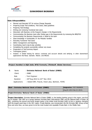 GUNASHEKAR BASKARAN
Roles &Responsibilities:
 Planned and Executed SIT for various Change Requests
 Preparing Scope Test conditions, Test Cases, Data guidelines
 Preparing Test Strategy
 Writing and reviewing Functional test cases
 Interacted with Business on the frequent changes in the Requirements
 Communicating the Business team after finding gap in the Requirements by reviewing the BRD/FSD
 Communicating the Business Requirements in detail to the team
 Good knowledge in functionality of the Modules handled
 Executing Functional Test Cases
 Defect management and Reporting
 Coordinating team's day-to-day activities
 Completing the projects successfully without any issues
 Preparation of Test Summary Report
 Trainingnew joiners
 Involved in Siebel testing for various customer and account details and verifying in other downstream
applications like Nova, Garradin, Marvin, and IRESS.
Project Handled in SQS India BFSI Formerly (Thinksoft Global Services)
3. Name : Emirates National Bank of Dubai (ENBD)
Client : ENBD
Role : Test Engineer
Duration : 04thAug 2014 to 22nd Nov 2014
Applications : Siebel CRM, Finacle, Vision plus, Banknet, PCMS
Client : Emirates National Bank of Dubai (ENBD) Designation: TEST ENGINEER
(Aug 04 -2014- Nov 22 -2014)
Project:Emirates National Bank of Dubai (ENBD)
Project Description: Emirates National Bank of Dubai (ENBD) is, the leading banking group in the region, was form
ed on October 16th 2007 as a merger between Emirates Bank International (EBI) and the National Bank of Dubai (N
BD), combining the second and fourth largest banks in the United Arab Emirates (UAE) to form a banking champion
with the largest asset base in the GCC region. Private Banking was incorporated into the Emirates NBD Group at that
time and since then, we have grown to be the most trusted and reputable Private Bank in the Middle East.
 