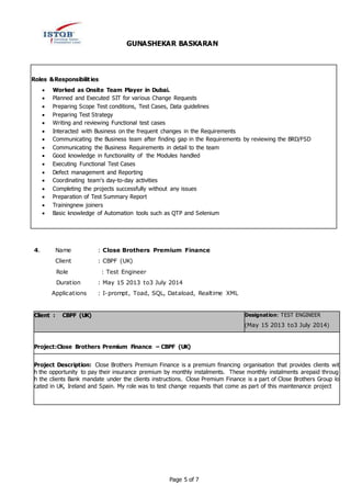 GUNASHEKAR BASKARAN
Page 5 of 7
Roles &Responsibilities:
 Worked as Onsite Team Player in Dubai.
 Planned and Executed SIT for various Change Requests
 Preparing Scope Test conditions, Test Cases, Data guidelines
 Preparing Test Strategy
 Writing and reviewing Functional test cases
 Interacted with Business on the frequent changes in the Requirements
 Communicating the Business team after finding gap in the Requirements by reviewing the BRD/FSD
 Communicating the Business Requirements in detail to the team
 Good knowledge in functionality of the Modules handled
 Executing Functional Test Cases
 Defect management and Reporting
 Coordinating team's day-to-day activities
 Completing the projects successfully without any issues
 Preparation of Test Summary Report
 Trainingnew joiners
 Basic knowledge of Automation tools such as QTP and Selenium
4. Name : Close Brothers Premium Finance
Client : CBPF (UK)
Role : Test Engineer
Duration : May 15 2013 to3 July 2014
Applications : I-prompt, Toad, SQL, Dataload, Realtime XML
Client : CBPF (UK) Designation: TEST ENGINEER
(May 15 2013 to3 July 2014)
Project:Close Brothers Premium Finance – CBPF (UK)
Project Description: Close Brothers Premium Finance is a premium financing organisation that provides clients wit
h the opportunity to pay their insurance premium by monthly instalments. These monthly instalments arepaid throug
h the clients Bank mandate under the clients instructions. Close Premium Finance is a part of Close Brothers Group lo
cated in UK, Ireland and Spain. My role was to test change requests that come as part of this maintenance project
 
