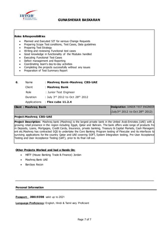 GUNASHEKAR BASKARAN
Page 7 of 7
Roles &Responsibilities:
 Planned and Executed SIT for various Change Requests
 Preparing Scope Test conditions, Test Cases, Data guidelines
 Preparing Test Strategy
 Writing and reviewing Functional test cases
 Good knowledge in functionality of the Modules handled
 Executing Functional Test Cases
 Defect management and Reporting
 Coordinating team's day-to-day activities
 Completing the projects successfully without any issues
 Preparation of Test Summary Report
6. Name : Mashreq Bank–Mashreq CBS-UAE
Client : Mashreq Bank
Role : Junior Test Engineer
Duration : July 3rd 2012 to Oct 28th 2012
Applications : Flex cube 11.2.4
Client : Mashreq Bank Designation: JUNIOR TEST ENGINEER
(July3rd 2012 to Oct 28th 2012)
Project:Mashreq CBS-UAE
Project Description: Mashreq bank (Mashreq) is the largest private bank in the United Arab Emirates (UAE) with a
growing retail presence in the region including Egypt, Qatar and Bahrain. The bank offers wide range of products fro
m Deposits, Loans, Mortgages, Credit Cards, Insurance, private banking, Treasury & Capital Markets, Cash Managem
ent etc.Mashreq has contracted SQS to undertake the Core Banking Program testing of Flexcube and its interfaces to
surviving applications for the country Qatar and UAE covering SOFT, System Integration testing, Pre-User Acceptance
Testing and User Acceptance Testing (UAT), prior to its final roll out.
Other Projects Worked and had a Hands On:
 HBTF (House Banking Trade & Finance) Jordan
 Mashreq Bank UAE
 Barclays Recon
Personal Information
Passport: J8819398 valid up to 2021
Language Proficiency: English, Hindi & Tamil very Proficient
 