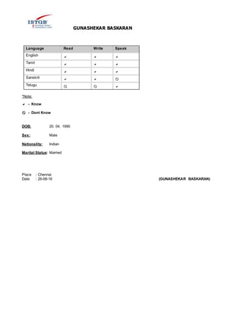 GUNASHEKAR BASKARAN
Language Read Write Speak
English   
Tamil   
Hindi   
Sanskrit   
Telugu   
*Note:

- Know
- Dont Know
DOB: 20. 04. 1990
Sex: Male
Nationality: Indian
Marital Status: Married
Place : Chennai
Date : 26-08-16 (GUNASHEKAR BASKARAN)
 