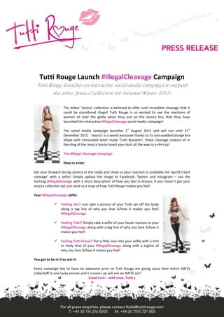 Tutti Rouge Launch #IllegalCleavage Campaign
Tutti Rouge launches an interactive social media campaign to support
the debut ‘Jessica’ collection for Autumn/Winter 2015!
The debut ‘Jessica’ collection is believed to offer such incredible cleavage that it
could be considered illegal! Tutti Rouge is so excited to see the reactions of
women all over the globe when they put on the Jessica bra, that they have
launched the interactive #IllegalCleavage social media campaign!
The social media campaign launches 1
st
August 2015 and will run until 31
st
December 2015. ‘Jessica’ is a world exclusive thanks to its non-padded plunge bra
shape with removable tailor made ‘Tutti Boosters’, these cleavage cookies sit in
the sling of the Jessica bra to boost your bust all the way to a HH cup!
The #Illegal Cleavage Campaign
How to enter:
Get your forward facing camera at the ready and show us your reaction to probably the ‘world’s best
cleavage’ with a selfie! Simply upload the image to Facebook, Twitter and Instagram – use the
hashtag #IllegalCleavage with a short description of how you feel in Jessica, if you haven’t got your
Jessica collection yet just send us a snap of how Tutti Rouge makes you feel!
Your #IllegalCleavage selfie:
 Feeling Shy? Just take a picture of your Tutti set off the body
along a tag line of why you love it/how it makes you feel!
#IllegalCleavage
 Feeling Tutti? Simply take a selfie of your facial reaction to your
#IllegalCleavage along with a tag line of why you love it/how it
makes you feel!
 Feeling Tutt-licious? Put a little sass into your selfie with a hint
or body shot of your #IllegalCleavage along with a tagline of
why you love it/how it makes you feel!
You got to be in it to win it:
Every campaign has to have an awesome prize so Tutti Rouge are giving away their entire AW15
collection to one lucky winner and 5 runners up will win an AW15 set!
Good Luck – with Love, Tutti x
 