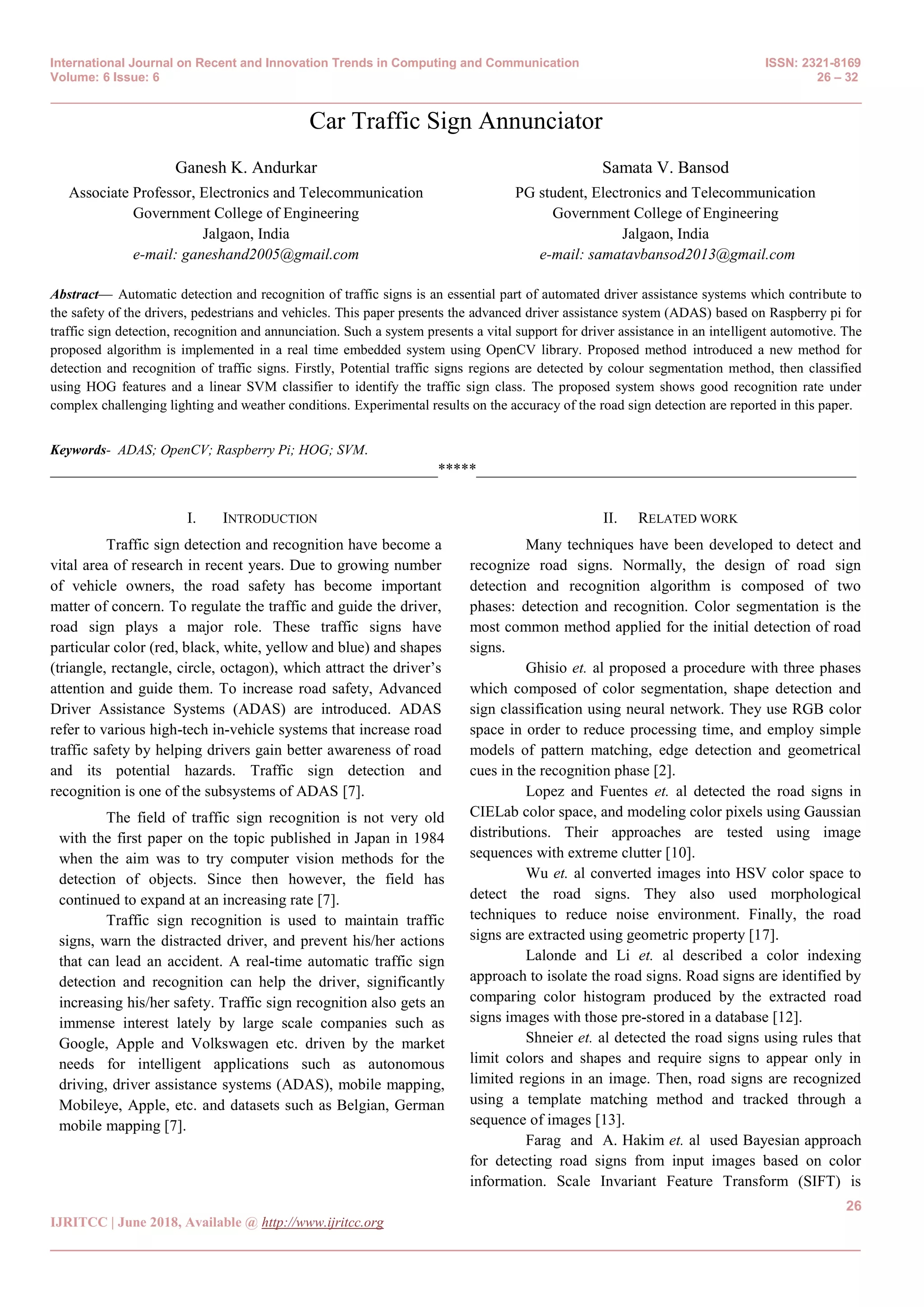 International Journal on Recent and Innovation Trends in Computing and Communication ISSN: 2321-8169
Volume: 6 Issue: 6 26 – 32
_______________________________________________________________________________________________
26
IJRITCC | June 2018, Available @ http://www.ijritcc.org
_______________________________________________________________________________________
Car Traffic Sign Annunciator
Ganesh K. Andurkar
Associate Professor, Electronics and Telecommunication
Government College of Engineering
Jalgaon, India
e-mail: ganeshand2005@gmail.com
Samata V. Bansod
PG student, Electronics and Telecommunication
Government College of Engineering
Jalgaon, India
e-mail: samatavbansod2013@gmail.com
Abstract— Automatic detection and recognition of traffic signs is an essential part of automated driver assistance systems which contribute to
the safety of the drivers, pedestrians and vehicles. This paper presents the advanced driver assistance system (ADAS) based on Raspberry pi for
traffic sign detection, recognition and annunciation. Such a system presents a vital support for driver assistance in an intelligent automotive. The
proposed algorithm is implemented in a real time embedded system using OpenCV library. Proposed method introduced a new method for
detection and recognition of traffic signs. Firstly, Potential traffic signs regions are detected by colour segmentation method, then classified
using HOG features and a linear SVM classifier to identify the traffic sign class. The proposed system shows good recognition rate under
complex challenging lighting and weather conditions. Experimental results on the accuracy of the road sign detection are reported in this paper.
Keywords- ADAS; OpenCV; Raspberry Pi; HOG; SVM.
__________________________________________________*****_________________________________________________
I. INTRODUCTION
Traffic sign detection and recognition have become a
vital area of research in recent years. Due to growing number
of vehicle owners, the road safety has become important
matter of concern. To regulate the traffic and guide the driver,
road sign plays a major role. These traffic signs have
particular color (red, black, white, yellow and blue) and shapes
(triangle, rectangle, circle, octagon), which attract the driver‘s
attention and guide them. To increase road safety, Advanced
Driver Assistance Systems (ADAS) are introduced. ADAS
refer to various high-tech in-vehicle systems that increase road
traffic safety by helping drivers gain better awareness of road
and its potential hazards. Traffic sign detection and
recognition is one of the subsystems of ADAS [7].
The field of traffic sign recognition is not very old
with the first paper on the topic published in Japan in 1984
when the aim was to try computer vision methods for the
detection of objects. Since then however, the field has
continued to expand at an increasing rate [7].
Traffic sign recognition is used to maintain traffic
signs, warn the distracted driver, and prevent his/her actions
that can lead an accident. A real-time automatic traffic sign
detection and recognition can help the driver, significantly
increasing his/her safety. Traffic sign recognition also gets an
immense interest lately by large scale companies such as
Google, Apple and Volkswagen etc. driven by the market
needs for intelligent applications such as autonomous
driving, driver assistance systems (ADAS), mobile mapping,
Mobileye, Apple, etc. and datasets such as Belgian, German
mobile mapping [7].
II. RELATED WORK
Many techniques have been developed to detect and
recognize road signs. Normally, the design of road sign
detection and recognition algorithm is composed of two
phases: detection and recognition. Color segmentation is the
most common method applied for the initial detection of road
signs.
Ghisio et. al proposed a procedure with three phases
which composed of color segmentation, shape detection and
sign classification using neural network. They use RGB color
space in order to reduce processing time, and employ simple
models of pattern matching, edge detection and geometrical
cues in the recognition phase [2].
Lopez and Fuentes et. al detected the road signs in
CIELab color space, and modeling color pixels using Gaussian
distributions. Their approaches are tested using image
sequences with extreme clutter [10].
Wu et. al converted images into HSV color space to
detect the road signs. They also used morphological
techniques to reduce noise environment. Finally, the road
signs are extracted using geometric property [17].
Lalonde and Li et. al described a color indexing
approach to isolate the road signs. Road signs are identified by
comparing color histogram produced by the extracted road
signs images with those pre-stored in a database [12].
Shneier et. al detected the road signs using rules that
limit colors and shapes and require signs to appear only in
limited regions in an image. Then, road signs are recognized
using a template matching method and tracked through a
sequence of images [13].
Farag and A. Hakim et. al used Bayesian approach
for detecting road signs from input images based on color
information. Scale Invariant Feature Transform (SIFT) is
 