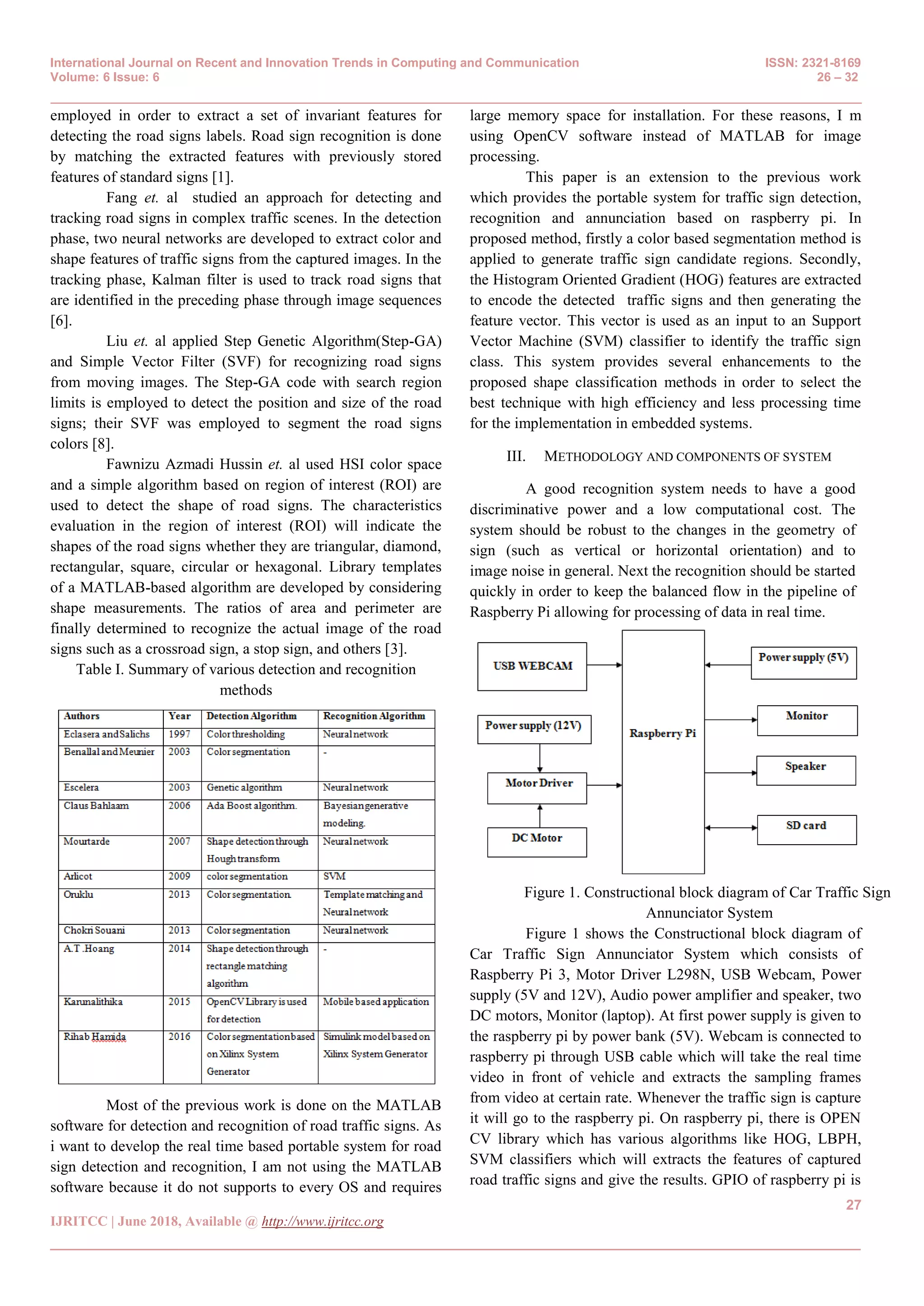 International Journal on Recent and Innovation Trends in Computing and Communication ISSN: 2321-8169
Volume: 6 Issue: 6 26 – 32
_______________________________________________________________________________________________
27
IJRITCC | June 2018, Available @ http://www.ijritcc.org
_______________________________________________________________________________________
employed in order to extract a set of invariant features for
detecting the road signs labels. Road sign recognition is done
by matching the extracted features with previously stored
features of standard signs [1].
Fang et. al studied an approach for detecting and
tracking road signs in complex traffic scenes. In the detection
phase, two neural networks are developed to extract color and
shape features of traffic signs from the captured images. In the
tracking phase, Kalman filter is used to track road signs that
are identified in the preceding phase through image sequences
[6].
Liu et. al applied Step Genetic Algorithm(Step-GA)
and Simple Vector Filter (SVF) for recognizing road signs
from moving images. The Step-GA code with search region
limits is employed to detect the position and size of the road
signs; their SVF was employed to segment the road signs
colors [8].
Fawnizu Azmadi Hussin et. al used HSI color space
and a simple algorithm based on region of interest (ROI) are
used to detect the shape of road signs. The characteristics
evaluation in the region of interest (ROI) will indicate the
shapes of the road signs whether they are triangular, diamond,
rectangular, square, circular or hexagonal. Library templates
of a MATLAB-based algorithm are developed by considering
shape measurements. The ratios of area and perimeter are
finally determined to recognize the actual image of the road
signs such as a crossroad sign, a stop sign, and others [3].
Table I. Summary of various detection and recognition
methods
Most of the previous work is done on the MATLAB
software for detection and recognition of road traffic signs. As
i want to develop the real time based portable system for road
sign detection and recognition, I am not using the MATLAB
software because it do not supports to every OS and requires
large memory space for installation. For these reasons, I m
using OpenCV software instead of MATLAB for image
processing.
This paper is an extension to the previous work
which provides the portable system for traffic sign detection,
recognition and annunciation based on raspberry pi. In
proposed method, firstly a color based segmentation method is
applied to generate traffic sign candidate regions. Secondly,
the Histogram Oriented Gradient (HOG) features are extracted
to encode the detected traffic signs and then generating the
feature vector. This vector is used as an input to an Support
Vector Machine (SVM) classifier to identify the traffic sign
class. This system provides several enhancements to the
proposed shape classification methods in order to select the
best technique with high efficiency and less processing time
for the implementation in embedded systems.
III. METHODOLOGY AND COMPONENTS OF SYSTEM
A good recognition system needs to have a good
discriminative power and a low computational cost. The
system should be robust to the changes in the geometry of
sign (such as vertical or horizontal orientation) and to
image noise in general. Next the recognition should be started
quickly in order to keep the balanced flow in the pipeline of
Raspberry Pi allowing for processing of data in real time.
Figure 1. Constructional block diagram of Car Traffic Sign
Annunciator System
Figure 1 shows the Constructional block diagram of
Car Traffic Sign Annunciator System which consists of
Raspberry Pi 3, Motor Driver L298N, USB Webcam, Power
supply (5V and 12V), Audio power amplifier and speaker, two
DC motors, Monitor (laptop). At first power supply is given to
the raspberry pi by power bank (5V). Webcam is connected to
raspberry pi through USB cable which will take the real time
video in front of vehicle and extracts the sampling frames
from video at certain rate. Whenever the traffic sign is capture
it will go to the raspberry pi. On raspberry pi, there is OPEN
CV library which has various algorithms like HOG, LBPH,
SVM classifiers which will extracts the features of captured
road traffic signs and give the results. GPIO of raspberry pi is
 
