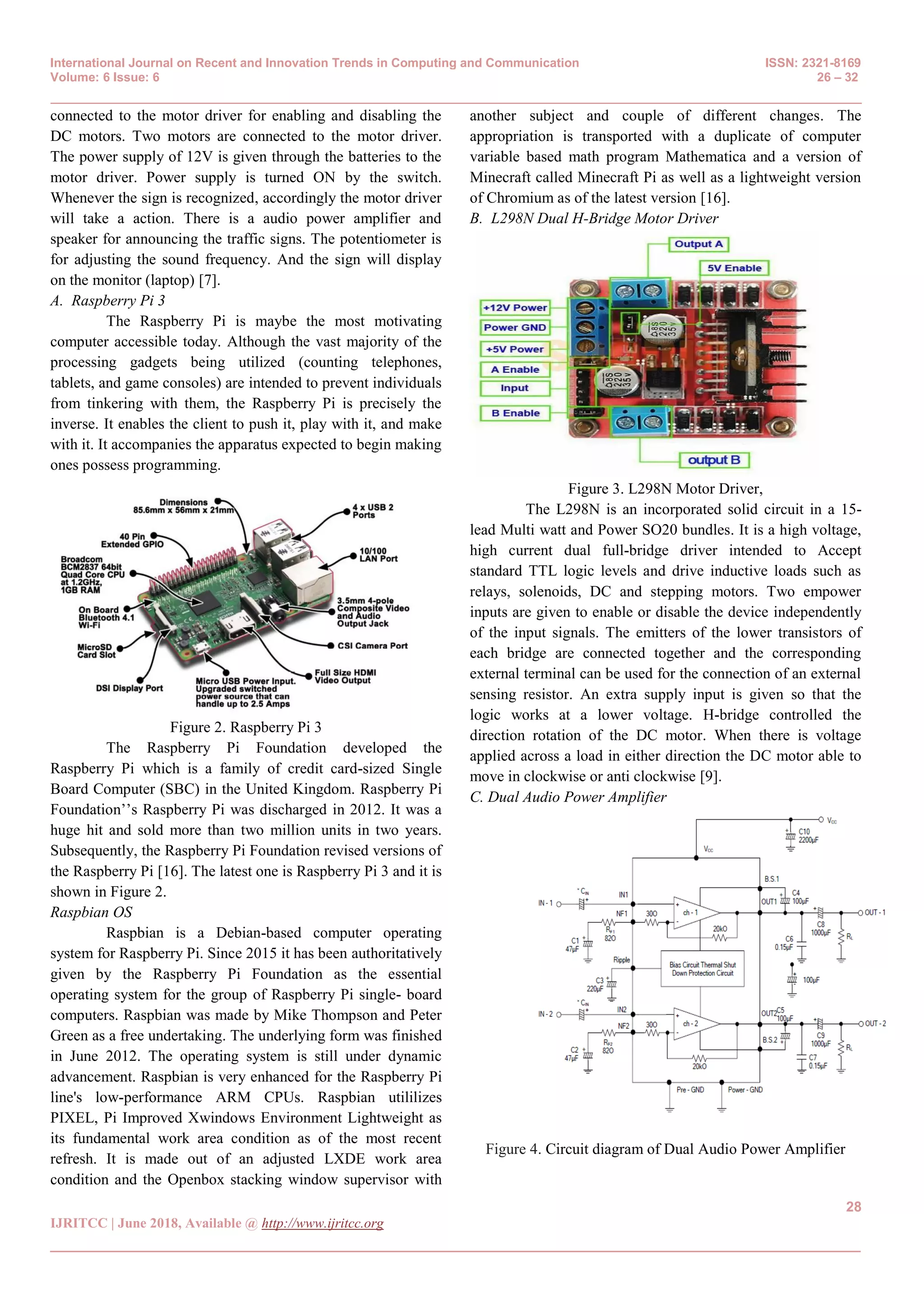International Journal on Recent and Innovation Trends in Computing and Communication ISSN: 2321-8169
Volume: 6 Issue: 6 26 – 32
_______________________________________________________________________________________________
28
IJRITCC | June 2018, Available @ http://www.ijritcc.org
_______________________________________________________________________________________
connected to the motor driver for enabling and disabling the
DC motors. Two motors are connected to the motor driver.
The power supply of 12V is given through the batteries to the
motor driver. Power supply is turned ON by the switch.
Whenever the sign is recognized, accordingly the motor driver
will take a action. There is a audio power amplifier and
speaker for announcing the traffic signs. The potentiometer is
for adjusting the sound frequency. And the sign will display
on the monitor (laptop) [7].
A. Raspberry Pi 3
The Raspberry Pi is maybe the most motivating
computer accessible today. Although the vast majority of the
processing gadgets being utilized (counting telephones,
tablets, and game consoles) are intended to prevent individuals
from tinkering with them, the Raspberry Pi is precisely the
inverse. It enables the client to push it, play with it, and make
with it. It accompanies the apparatus expected to begin making
ones possess programming.
Figure 2. Raspberry Pi 3
The Raspberry Pi Foundation developed the
Raspberry Pi which is a family of credit card-sized Single
Board Computer (SBC) in the United Kingdom. Raspberry Pi
Foundation‘‘s Raspberry Pi was discharged in 2012. It was a
huge hit and sold more than two million units in two years.
Subsequently, the Raspberry Pi Foundation revised versions of
the Raspberry Pi [16]. The latest one is Raspberry Pi 3 and it is
shown in Figure 2.
Raspbian OS
Raspbian is a Debian-based computer operating
system for Raspberry Pi. Since 2015 it has been authoritatively
given by the Raspberry Pi Foundation as the essential
operating system for the group of Raspberry Pi single- board
computers. Raspbian was made by Mike Thompson and Peter
Green as a free undertaking. The underlying form was finished
in June 2012. The operating system is still under dynamic
advancement. Raspbian is very enhanced for the Raspberry Pi
line's low-performance ARM CPUs. Raspbian utililizes
PIXEL, Pi Improved Xwindows Environment Lightweight as
its fundamental work area condition as of the most recent
refresh. It is made out of an adjusted LXDE work area
condition and the Openbox stacking window supervisor with
another subject and couple of different changes. The
appropriation is transported with a duplicate of computer
variable based math program Mathematica and a version of
Minecraft called Minecraft Pi as well as a lightweight version
of Chromium as of the latest version [16].
B. L298N Dual H-Bridge Motor Driver
Figure 3. L298N Motor Driver,
The L298N is an incorporated solid circuit in a 15-
lead Multi watt and Power SO20 bundles. It is a high voltage,
high current dual full-bridge driver intended to Accept
standard TTL logic levels and drive inductive loads such as
relays, solenoids, DC and stepping motors. Two empower
inputs are given to enable or disable the device independently
of the input signals. The emitters of the lower transistors of
each bridge are connected together and the corresponding
external terminal can be used for the connection of an external
sensing resistor. An extra supply input is given so that the
logic works at a lower voltage. H-bridge controlled the
direction rotation of the DC motor. When there is voltage
applied across a load in either direction the DC motor able to
move in clockwise or anti clockwise [9].
C. Dual Audio Power Amplifier
Figure 4. Circuit diagram of Dual Audio Power Amplifier
 