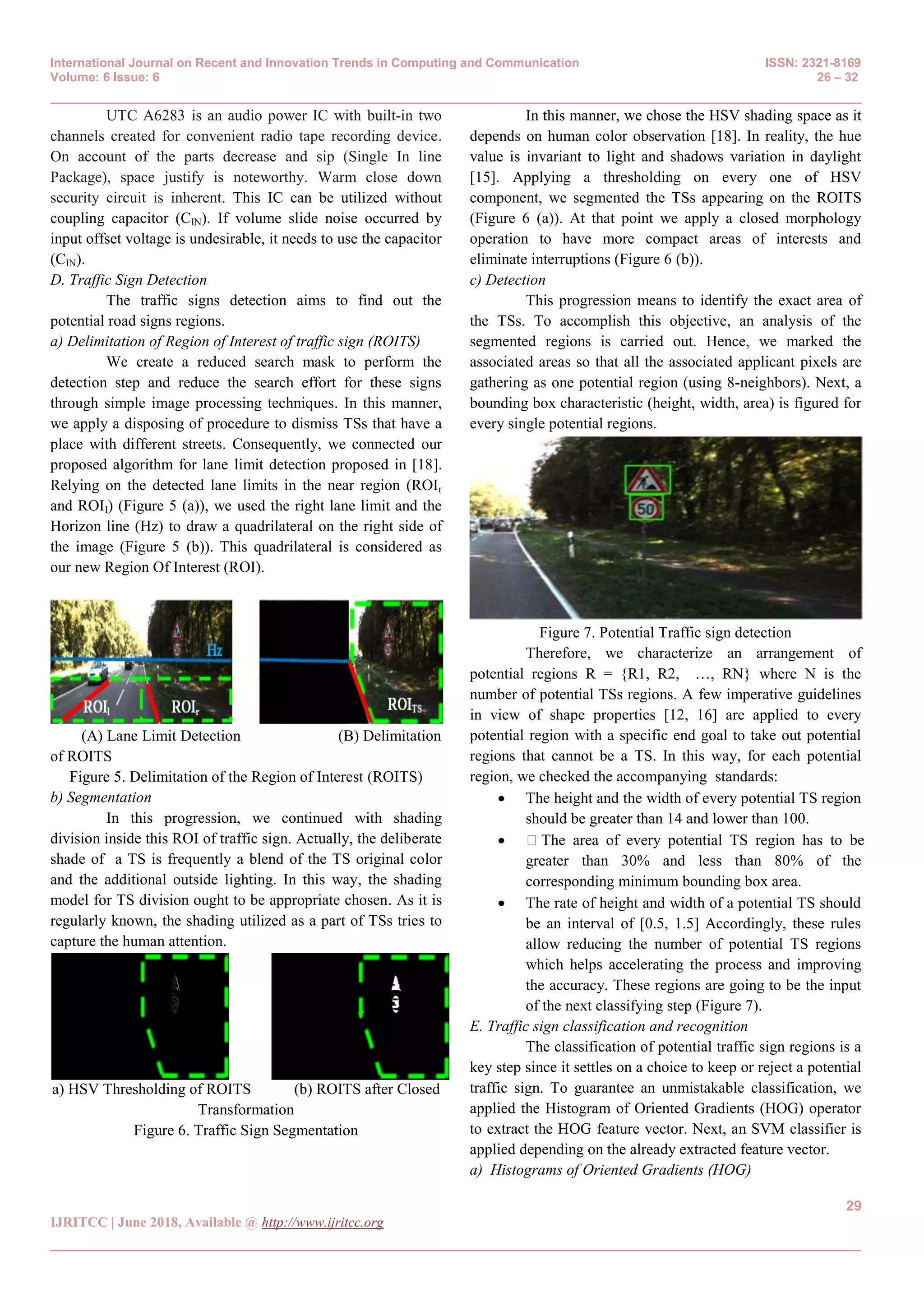 International Journal on Recent and Innovation Trends in Computing and Communication ISSN: 2321-8169
Volume: 6 Issue: 6 26 – 32
_______________________________________________________________________________________________
29
IJRITCC | June 2018, Available @ http://www.ijritcc.org
_______________________________________________________________________________________
UTC A6283 is an audio power IC with built-in two
channels created for convenient radio tape recording device.
On account of the parts decrease and sip (Single In line
Package), space justify is noteworthy. Warm close down
security circuit is inherent. This IC can be utilized without
coupling capacitor (CIN). If volume slide noise occurred by
input offset voltage is undesirable, it needs to use the capacitor
(CIN).
D. Traffic Sign Detection
The traffic signs detection aims to find out the
potential road signs regions.
a) Delimitation of Region of Interest of traffic sign (ROITS)
We create a reduced search mask to perform the
detection step and reduce the search effort for these signs
through simple image processing techniques. In this manner,
we apply a disposing of procedure to dismiss TSs that have a
place with different streets. Consequently, we connected our
proposed algorithm for lane limit detection proposed in [18].
Relying on the detected lane limits in the near region (ROIr
and ROII) (Figure 5 (a)), we used the right lane limit and the
Horizon line (Hz) to draw a quadrilateral on the right side of
the image (Figure 5 (b)). This quadrilateral is considered as
our new Region Of Interest (ROI).
(A) Lane Limit Detection (B) Delimitation
of ROITS
Figure 5. Delimitation of the Region of Interest (ROITS)
b) Segmentation
In this progression, we continued with shading
division inside this ROI of traffic sign. Actually, the deliberate
shade of a TS is frequently a blend of the TS original color
and the additional outside lighting. In this way, the shading
model for TS division ought to be appropriate chosen. As it is
regularly known, the shading utilized as a part of TSs tries to
capture the human attention.
a) HSV Thresholding of ROITS (b) ROITS after Closed
Transformation
Figure 6. Traffic Sign Segmentation
In this manner, we chose the HSV shading space as it
depends on human color observation [18]. In reality, the hue
value is invariant to light and shadows variation in daylight
[15]. Applying a thresholding on every one of HSV
component, we segmented the TSs appearing on the ROITS
(Figure 6 (a)). At that point we apply a closed morphology
operation to have more compact areas of interests and
eliminate interruptions (Figure 6 (b)).
c) Detection
This progression means to identify the exact area of
the TSs. To accomplish this objective, an analysis of the
segmented regions is carried out. Hence, we marked the
associated areas so that all the associated applicant pixels are
gathering as one potential region (using 8-neighbors). Next, a
bounding box characteristic (height, width, area) is figured for
every single potential regions.
Figure 7. Potential Traffic sign detection
Therefore, we characterize an arrangement of
potential regions R = {R1, R2, …, RN} where N is the
number of potential TSs regions. A few imperative guidelines
in view of shape properties [12, 16] are applied to every
potential region with a specific end goal to take out potential
regions that cannot be a TS. In this way, for each potential
region, we checked the accompanying standards:
 The height and the width of every potential TS region
should be greater than 14 and lower than 100.
 The area of every potential TS region has to be
greater than 30% and less than 80% of the
corresponding minimum bounding box area.
 The rate of height and width of a potential TS should
be an interval of [0.5, 1.5] Accordingly, these rules
allow reducing the number of potential TS regions
which helps accelerating the process and improving
the accuracy. These regions are going to be the input
of the next classifying step (Figure 7).
E. Traffic sign classification and recognition
The classification of potential traffic sign regions is a
key step since it settles on a choice to keep or reject a potential
traffic sign. To guarantee an unmistakable classification, we
applied the Histogram of Oriented Gradients (HOG) operator
to extract the HOG feature vector. Next, an SVM classifier is
applied depending on the already extracted feature vector.
a) Histograms of Oriented Gradients (HOG)
 