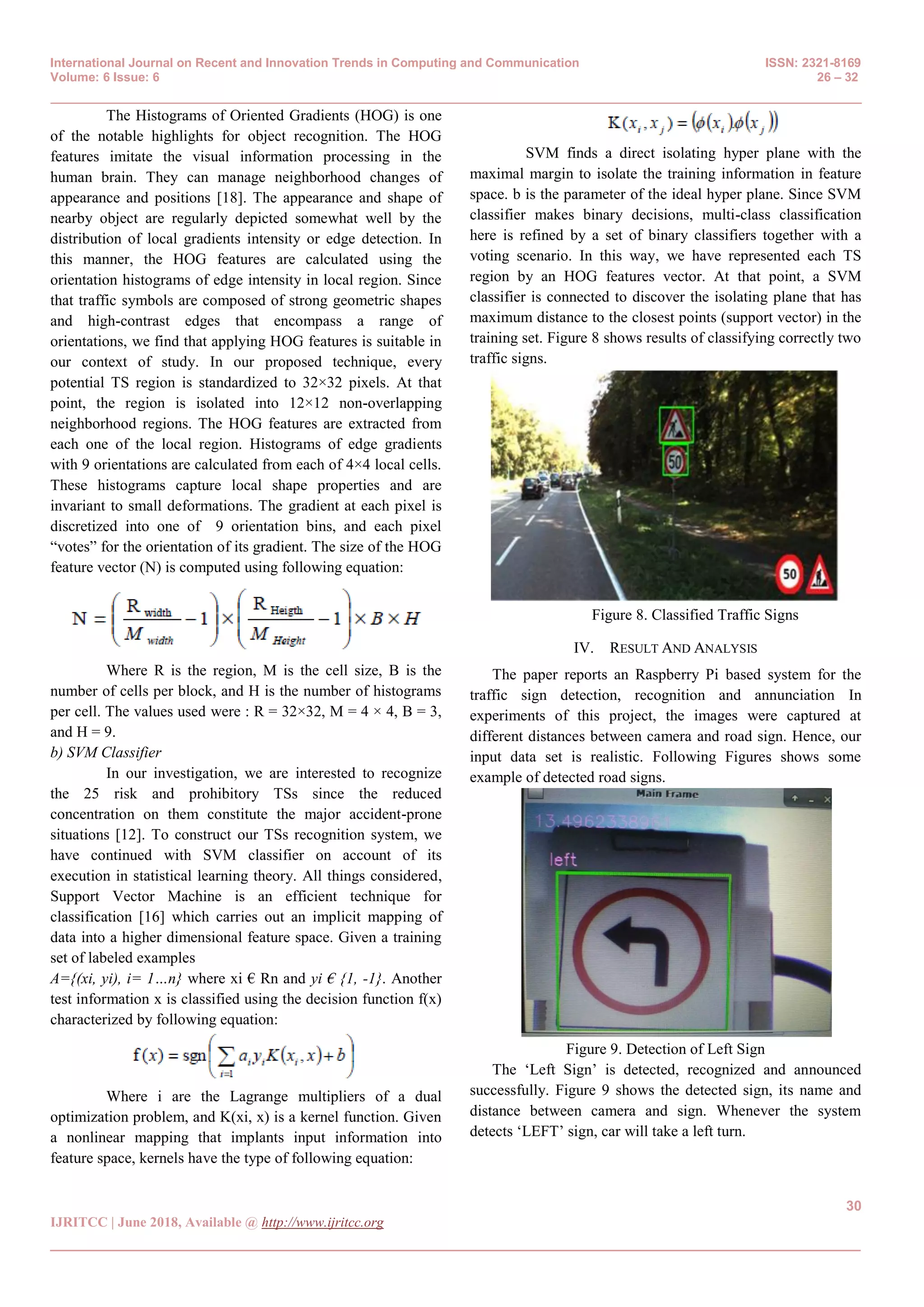 International Journal on Recent and Innovation Trends in Computing and Communication ISSN: 2321-8169
Volume: 6 Issue: 6 26 – 32
_______________________________________________________________________________________________
30
IJRITCC | June 2018, Available @ http://www.ijritcc.org
_______________________________________________________________________________________
The Histograms of Oriented Gradients (HOG) is one
of the notable highlights for object recognition. The HOG
features imitate the visual information processing in the
human brain. They can manage neighborhood changes of
appearance and positions [18]. The appearance and shape of
nearby object are regularly depicted somewhat well by the
distribution of local gradients intensity or edge detection. In
this manner, the HOG features are calculated using the
orientation histograms of edge intensity in local region. Since
that traffic symbols are composed of strong geometric shapes
and high-contrast edges that encompass a range of
orientations, we find that applying HOG features is suitable in
our context of study. In our proposed technique, every
potential TS region is standardized to 32×32 pixels. At that
point, the region is isolated into 12×12 non-overlapping
neighborhood regions. The HOG features are extracted from
each one of the local region. Histograms of edge gradients
with 9 orientations are calculated from each of 4×4 local cells.
These histograms capture local shape properties and are
invariant to small deformations. The gradient at each pixel is
discretized into one of 9 orientation bins, and each pixel
―votes‖ for the orientation of its gradient. The size of the HOG
feature vector (N) is computed using following equation:
Where R is the region, M is the cell size, B is the
number of cells per block, and H is the number of histograms
per cell. The values used were : R = 32×32, M = 4 × 4, B = 3,
and H = 9.
b) SVM Classifier
In our investigation, we are interested to recognize
the 25 risk and prohibitory TSs since the reduced
concentration on them constitute the major accident-prone
situations [12]. To construct our TSs recognition system, we
have continued with SVM classifier on account of its
execution in statistical learning theory. All things considered,
Support Vector Machine is an efficient technique for
classification [16] which carries out an implicit mapping of
data into a higher dimensional feature space. Given a training
set of labeled examples
A={(xi, yi), i= 1…n} where xi € Rn and yi € {1, -1}. Another
test information x is classified using the decision function f(x)
characterized by following equation:
Where i are the Lagrange multipliers of a dual
optimization problem, and K(xi, x) is a kernel function. Given
a nonlinear mapping that implants input information into
feature space, kernels have the type of following equation:
SVM finds a direct isolating hyper plane with the
maximal margin to isolate the training information in feature
space. b is the parameter of the ideal hyper plane. Since SVM
classifier makes binary decisions, multi-class classification
here is refined by a set of binary classifiers together with a
voting scenario. In this way, we have represented each TS
region by an HOG features vector. At that point, a SVM
classifier is connected to discover the isolating plane that has
maximum distance to the closest points (support vector) in the
training set. Figure 8 shows results of classifying correctly two
traffic signs.
Figure 8. Classified Traffic Signs
IV. RESULT AND ANALYSIS
The paper reports an Raspberry Pi based system for the
traffic sign detection, recognition and annunciation In
experiments of this project, the images were captured at
different distances between camera and road sign. Hence, our
input data set is realistic. Following Figures shows some
example of detected road signs.
Figure 9. Detection of Left Sign
The ‗Left Sign‘ is detected, recognized and announced
successfully. Figure 9 shows the detected sign, its name and
distance between camera and sign. Whenever the system
detects ‗LEFT‘ sign, car will take a left turn.
 