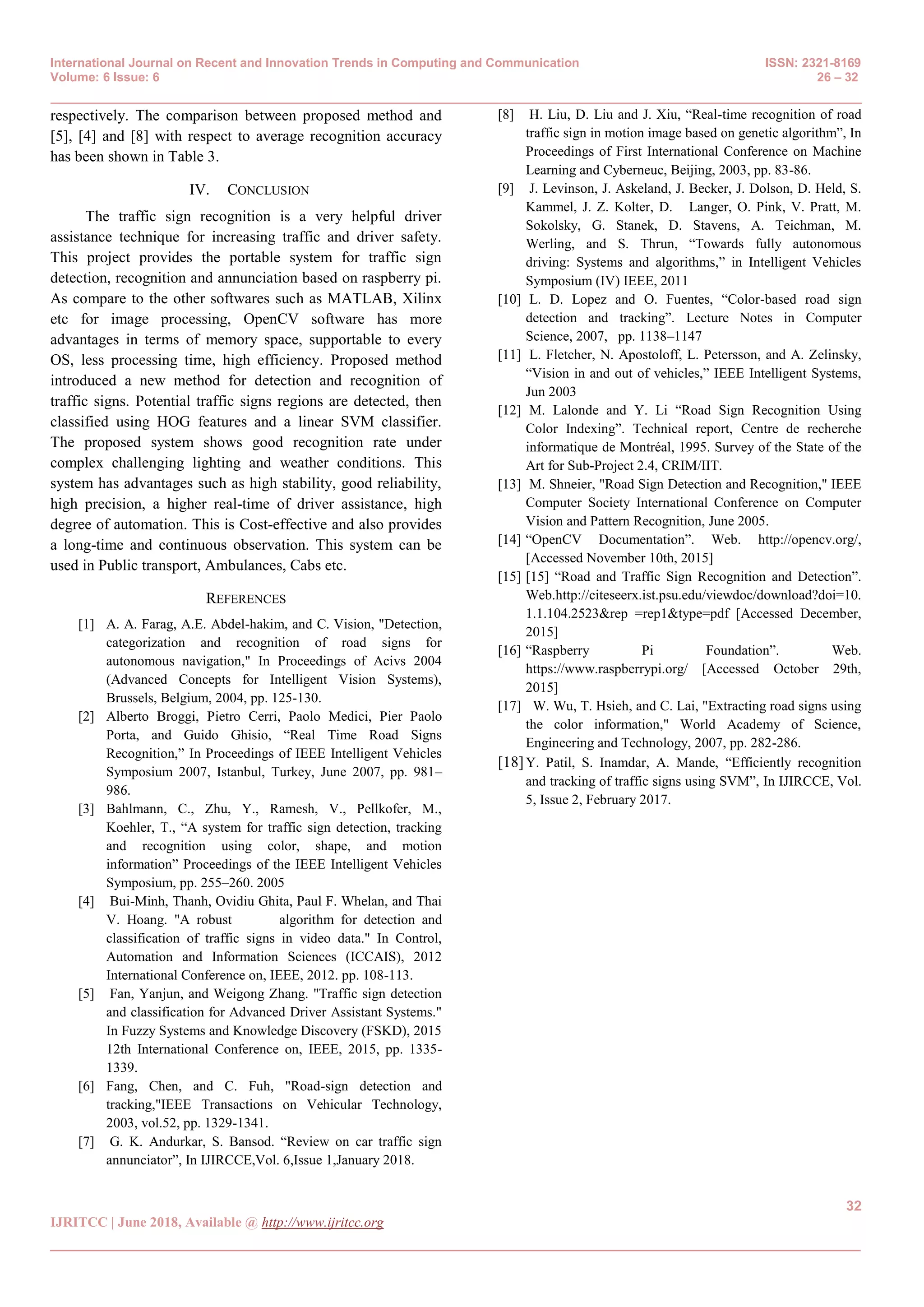 International Journal on Recent and Innovation Trends in Computing and Communication ISSN: 2321-8169
Volume: 6 Issue: 6 26 – 32
_______________________________________________________________________________________________
32
IJRITCC | June 2018, Available @ http://www.ijritcc.org
_______________________________________________________________________________________
respectively. The comparison between proposed method and
[5], [4] and [8] with respect to average recognition accuracy
has been shown in Table 3.
IV. CONCLUSION
The traffic sign recognition is a very helpful driver
assistance technique for increasing traffic and driver safety.
This project provides the portable system for traffic sign
detection, recognition and annunciation based on raspberry pi.
As compare to the other softwares such as MATLAB, Xilinx
etc for image processing, OpenCV software has more
advantages in terms of memory space, supportable to every
OS, less processing time, high efficiency. Proposed method
introduced a new method for detection and recognition of
traffic signs. Potential traffic signs regions are detected, then
classified using HOG features and a linear SVM classifier.
The proposed system shows good recognition rate under
complex challenging lighting and weather conditions. This
system has advantages such as high stability, good reliability,
high precision, a higher real-time of driver assistance, high
degree of automation. This is Cost-effective and also provides
a long-time and continuous observation. This system can be
used in Public transport, Ambulances, Cabs etc.
REFERENCES
[1] A. A. Farag, A.E. Abdel-hakim, and C. Vision, "Detection,
categorization and recognition of road signs for
autonomous navigation," In Proceedings of Acivs 2004
(Advanced Concepts for Intelligent Vision Systems),
Brussels, Belgium, 2004, pp. 125-130.
[2] Alberto Broggi, Pietro Cerri, Paolo Medici, Pier Paolo
Porta, and Guido Ghisio, ―Real Time Road Signs
Recognition,‖ In Proceedings of IEEE Intelligent Vehicles
Symposium 2007, Istanbul, Turkey, June 2007, pp. 981–
986.
[3] Bahlmann, C., Zhu, Y., Ramesh, V., Pellkofer, M.,
Koehler, T., ―A system for traffic sign detection, tracking
and recognition using color, shape, and motion
information‖ Proceedings of the IEEE Intelligent Vehicles
Symposium, pp. 255–260. 2005
[4] Bui-Minh, Thanh, Ovidiu Ghita, Paul F. Whelan, and Thai
V. Hoang. "A robust algorithm for detection and
classification of traffic signs in video data." In Control,
Automation and Information Sciences (ICCAIS), 2012
International Conference on, IEEE, 2012. pp. 108-113.
[5] Fan, Yanjun, and Weigong Zhang. "Traffic sign detection
and classification for Advanced Driver Assistant Systems."
In Fuzzy Systems and Knowledge Discovery (FSKD), 2015
12th International Conference on, IEEE, 2015, pp. 1335-
1339.
[6] Fang, Chen, and C. Fuh, "Road-sign detection and
tracking,"IEEE Transactions on Vehicular Technology,
2003, vol.52, pp. 1329-1341.
[7] G. K. Andurkar, S. Bansod. ―Review on car traffic sign
annunciator‖, In IJIRCCE,Vol. 6,Issue 1,January 2018.
[8] H. Liu, D. Liu and J. Xiu, ―Real-time recognition of road
traffic sign in motion image based on genetic algorithm‖, In
Proceedings of First International Conference on Machine
Learning and Cyberneuc, Beijing, 2003, pp. 83-86.
[9] J. Levinson, J. Askeland, J. Becker, J. Dolson, D. Held, S.
Kammel, J. Z. Kolter, D. Langer, O. Pink, V. Pratt, M.
Sokolsky, G. Stanek, D. Stavens, A. Teichman, M.
Werling, and S. Thrun, ―Towards fully autonomous
driving: Systems and algorithms,‖ in Intelligent Vehicles
Symposium (IV) IEEE, 2011
[10] L. D. Lopez and O. Fuentes, ―Color-based road sign
detection and tracking‖. Lecture Notes in Computer
Science, 2007, pp. 1138–1147
[11] L. Fletcher, N. Apostoloff, L. Petersson, and A. Zelinsky,
―Vision in and out of vehicles,‖ IEEE Intelligent Systems,
Jun 2003
[12] M. Lalonde and Y. Li ―Road Sign Recognition Using
Color Indexing‖. Technical report, Centre de recherche
informatique de Montréal, 1995. Survey of the State of the
Art for Sub-Project 2.4, CRIM/IIT.
[13] M. Shneier, "Road Sign Detection and Recognition," IEEE
Computer Society International Conference on Computer
Vision and Pattern Recognition, June 2005.
[14] ―OpenCV Documentation‖. Web. http://opencv.org/,
[Accessed November 10th, 2015]
[15] [15] ―Road and Traffic Sign Recognition and Detection‖.
Web.http://citeseerx.ist.psu.edu/viewdoc/download?doi=10.
1.1.104.2523&rep =rep1&type=pdf [Accessed December,
2015]
[16] ―Raspberry Pi Foundation‖. Web.
https://www.raspberrypi.org/ [Accessed October 29th,
2015]
[17] W. Wu, T. Hsieh, and C. Lai, "Extracting road signs using
the color information," World Academy of Science,
Engineering and Technology, 2007, pp. 282-286.
[18]Y. Patil, S. Inamdar, A. Mande, ―Efficiently recognition
and tracking of traffic signs using SVM‖, In IJIRCCE, Vol.
5, Issue 2, February 2017.
 