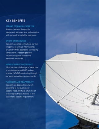 KEY BENEFITS
STRONG TECHNICAL EXPERTISE
Vizocom test and designs its
equipment, services, and technologies
with our partner satellite operators.
END TO END SERVICES
Vizocom operates on multiple partner
teleports, as well as international
private IP MPLS backbone connecting
4 main PoPs. Vizocom provides
Technical support on the field
whenever requested.
HIGHEST QUALITY OF SERVICE
Vizocom has a full range of expertise
in our teleports and NOC and we
provide 24/7/365 monitoring through
our communications support center
FLIXIBILITY AND ADAPTABILITY
Vizocom can design the network
according to the customers’
specific need. We have a full mix of
technologies that is flexible to the
customer’s specific requirement.
 