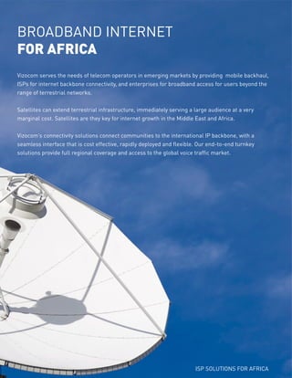 Vizocom serves the needs of telecom operators in emerging markets by providing mobile backhaul,
ISPs for internet backbone connectivity, and enterprises for broadband access for users beyond the
range of terrestrial networks.
Satellites can extend terrestrial infrastructure, immediately serving a large audience at a very
marginal cost. Satellites are they key for internet growth in the Middle East and Africa.
Vizocom’s connectivity solutions connect communities to the international IP backbone, with a
seamless interface that is cost effective, rapidly deployed and flexible. Our end-to-end turnkey
solutions provide full regional coverage and access to the global voice traffic market.
BROADBAND INTERNET
FOR AFRICA
ISP SOLUTIONS FOR AFRICA
 