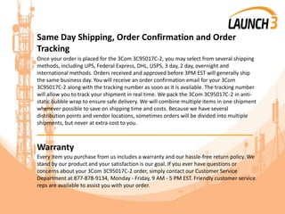 Same Day Shipping, Order Confirmation and Order
Tracking
Once your order is placed for the 3Com 3C95017C-2, you may select from several shipping
methods, including UPS, Federal Express, DHL, USPS, 3 day, 2 day, overnight and
international methods. Orders received and approved before 3PM EST will generally ship
the same business day. You will receive an order confirmation email for your 3Com
3C95017C-2 along with the tracking number as soon as it is available. The tracking number
will allow you to track your shipment in real time. We pack the 3Com 3C95017C-2 in anti-
static bubble wrap to ensure safe delivery. We will combine multiple items in one shipment
whenever possible to save on shipping time and costs. Because we have several
distribution points and vendor locations, sometimes orders will be divided into multiple
shipments, but never at extra cost to you.
_______________________________________
Warranty
Every item you purchase from us includes a warranty and our hassle-free return policy. We
stand by our product and your satisfaction is our goal. If you ever have questions or
concerns about your 3Com 3C95017C-2 order, simply contact our Customer Service
Department at 877-878-9134, Monday - Friday, 9 AM - 5 PM EST. Friendly customer service
reps are available to assist you with your order.
 