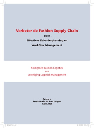 Verbeter de Fashion Supply Chain
                                  door
                     Effectieve Kalenderplanning en
                        Workflow Management




                        Kiemgroep Fashion Logistiek
                                   van
                     vereniging Logistiek management




                                  Auteurs:
                         Frank Huele en Tom Huigen
                                 1 juli 2008




                                                        


6153_V01_fc.indd 1                                     21-08-2008 13:45:31
 