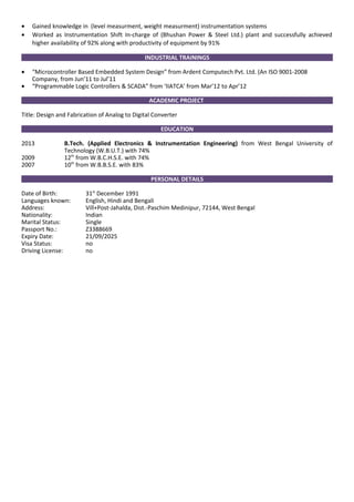• Gained knowledge in (level measurment, weight measurment) instrumentation systems
• Worked as Instrumentation Shift In-charge of (Bhushan Power & Steel Ltd.) plant and successfully achieved
higher availability of 92% along with productivity of equipment by 91%
INDUSTRIAL TRAININGS
• “Microcontroller Based Embedded System Design” from Ardent Computech Pvt. Ltd. (An ISO 9001-2008
Company, from Jun’11 to Jul’11
• “Programmable Logic Controllers & SCADA” from ‘IIATCA’ from Mar’12 to Apr’12
ACADEMIC PROJECT
Title: Design and Fabrication of Analog to Digital Converter
EDUCATION
2013 B.Tech. (Applied Electronics & Instrumentation Engineering) from West Bengal University of
Technology (W.B.U.T.) with 74%
2009 12th
from W.B.C.H.S.E. with 74%
2007 10th
from W.B.B.S.E. with 83%
PERSONAL DETAILS
Date of Birth: 31st
December 1991
Languages known: English, Hindi and Bengali
Address: Vill+Post-Jahalda, Dist.-Paschim Medinipur, 72144, West Bengal
Nationality: Indian
Marital Status: Single
Passport No.: Z3388669
Expiry Date: 21/09/2025
Visa Status: no
Driving License: no
 