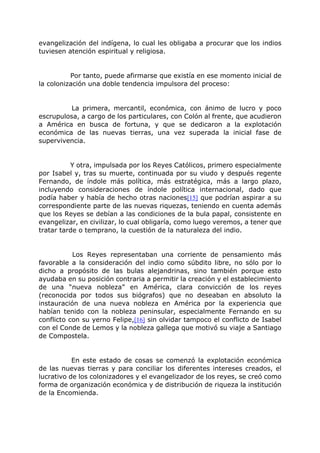 evangelización del indígena, lo cual les obligaba a procurar que los indios
tuviesen atención espiritual y religiosa.
Por tanto, puede afirmarse que existía en ese momento inicial de
la colonización una doble tendencia impulsora del proceso:
La primera, mercantil, económica, con ánimo de lucro y poco
escrupulosa, a cargo de los particulares, con Colón al frente, que acudieron
a América en busca de fortuna, y que se dedicaron a la explotación
económica de las nuevas tierras, una vez superada la inicial fase de
supervivencia.
Y otra, impulsada por los Reyes Católicos, primero especialmente
por Isabel y, tras su muerte, continuada por su viudo y después regente
Fernando, de índole más política, más estratégica, más a largo plazo,
incluyendo consideraciones de índole política internacional, dado que
podía haber y había de hecho otras naciones[15] que podrían aspirar a su
correspondiente parte de las nuevas riquezas, teniendo en cuenta además
que los Reyes se debían a las condiciones de la bula papal, consistente en
evangelizar, en civilizar, lo cual obligaría, como luego veremos, a tener que
tratar tarde o temprano, la cuestión de la naturaleza del indio.
Los Reyes representaban una corriente de pensamiento más
favorable a la consideración del indio como súbdito libre, no sólo por lo
dicho a propósito de las bulas alejandrinas, sino también porque esto
ayudaba en su posición contraria a permitir la creación y el establecimiento
de una “nueva nobleza” en América, clara convicción de los reyes
(reconocida por todos sus biógrafos) que no deseaban en absoluto la
instauración de una nueva nobleza en América por la experiencia que
habían tenido con la nobleza peninsular, especialmente Fernando en su
conflicto con su yerno Felipe,[16] sin olvidar tampoco el conflicto de Isabel
con el Conde de Lemos y la nobleza gallega que motivó su viaje a Santiago
de Compostela.
En este estado de cosas se comenzó la explotación económica
de las nuevas tierras y para conciliar los diferentes intereses creados, el
lucrativo de los colonizadores y el evangelizador de los reyes, se creó como
forma de organización económica y de distribución de riqueza la institución
de la Encomienda.
 