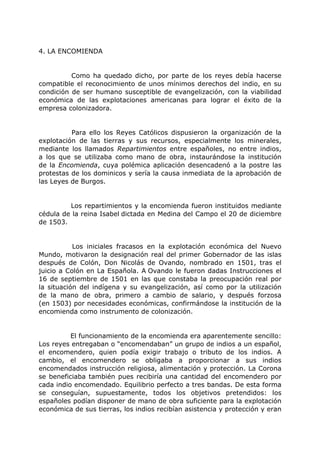 4. LA ENCOMIENDA
Como ha quedado dicho, por parte de los reyes debía hacerse
compatible el reconocimiento de unos mínimos derechos del indio, en su
condición de ser humano susceptible de evangelización, con la viabilidad
económica de las explotaciones americanas para lograr el éxito de la
empresa colonizadora.
Para ello los Reyes Católicos dispusieron la organización de la
explotación de las tierras y sus recursos, especialmente los minerales,
mediante los llamados Repartimientos entre españoles, no entre indios,
a los que se utilizaba como mano de obra, instaurándose la institución
de la Encomienda, cuya polémica aplicación desencadenó a la postre las
protestas de los dominicos y sería la causa inmediata de la aprobación de
las Leyes de Burgos.
Los repartimientos y la encomienda fueron instituidos mediante
cédula de la reina Isabel dictada en Medina del Campo el 20 de diciembre
de 1503.
Los iniciales fracasos en la explotación económica del Nuevo
Mundo, motivaron la designación real del primer Gobernador de las islas
después de Colón, Don Nicolás de Ovando, nombrado en 1501, tras el
juicio a Colón en La Española. A Ovando le fueron dadas Instrucciones el
16 de septiembre de 1501 en las que constaba la preocupación real por
la situación del indígena y su evangelización, así como por la utilización
de la mano de obra, primero a cambio de salario, y después forzosa
(en 1503) por necesidades económicas, confirmándose la institución de la
encomienda como instrumento de colonización.
El funcionamiento de la encomienda era aparentemente sencillo:
Los reyes entregaban o “encomendaban” un grupo de indios a un español,
el encomendero, quien podía exigir trabajo o tributo de los indios. A
cambio, el encomendero se obligaba a proporcionar a sus indios
encomendados instrucción religiosa, alimentación y protección. La Corona
se beneficiaba también pues recibiría una cantidad del encomendero por
cada indio encomendado. Equilibrio perfecto a tres bandas. De esta forma
se conseguían, supuestamente, todos los objetivos pretendidos: los
españoles podían disponer de mano de obra suficiente para la explotación
económica de sus tierras, los indios recibían asistencia y protección y eran
 