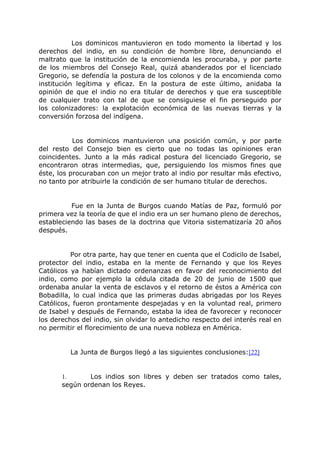 Los dominicos mantuvieron en todo momento la libertad y los
derechos del indio, en su condición de hombre libre, denunciando el
maltrato que la institución de la encomienda les procuraba, y por parte
de los miembros del Consejo Real, quizá abanderados por el licenciado
Gregorio, se defendía la postura de los colonos y de la encomienda como
institución legítima y eficaz. En la postura de este último, anidaba la
opinión de que el indio no era titular de derechos y que era susceptible
de cualquier trato con tal de que se consiguiese el fin perseguido por
los colonizadores: la explotación económica de las nuevas tierras y la
conversión forzosa del indígena.
Los dominicos mantuvieron una posición común, y por parte
del resto del Consejo bien es cierto que no todas las opiniones eran
coincidentes. Junto a la más radical postura del licenciado Gregorio, se
encontraron otras intermedias, que, persiguiendo los mismos fines que
éste, los procuraban con un mejor trato al indio por resultar más efectivo,
no tanto por atribuirle la condición de ser humano titular de derechos.
Fue en la Junta de Burgos cuando Matías de Paz, formuló por
primera vez la teoría de que el indio era un ser humano pleno de derechos,
estableciendo las bases de la doctrina que Vitoria sistematizaría 20 años
después.
Por otra parte, hay que tener en cuenta que el Codicilo de Isabel,
protector del indio, estaba en la mente de Fernando y que los Reyes
Católicos ya habían dictado ordenanzas en favor del reconocimiento del
indio, como por ejemplo la cédula citada de 20 de junio de 1500 que
ordenaba anular la venta de esclavos y el retorno de éstos a América con
Bobadilla, lo cual indica que las primeras dudas abrigadas por los Reyes
Católicos, fueron prontamente despejadas y en la voluntad real, primero
de Isabel y después de Fernando, estaba la idea de favorecer y reconocer
los derechos del indio, sin olvidar lo antedicho respecto del interés real en
no permitir el florecimiento de una nueva nobleza en América.
La Junta de Burgos llegó a las siguientes conclusiones:[22]
1. Los indios son libres y deben ser tratados como tales,
según ordenan los Reyes.
 