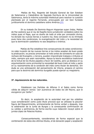 Matías de Paz, Regente del Estudio General de San Esteban
de Salamanca y Catedrático de Sagrada Escritura de la Universidad de
Salamanca, tenía la máxima autoridad intelectual para resolver la cuestión
planteada por el regente Fernando, preocupado por ver bien fundado
jurídicamente el dominio castellano sobre América.[27]
En su tratado De Dominio Regum Hispaniae super Indos, Matías
de Paz sostiene que el rey de España tiene jurisdicción verdadera sobre los
indios pues el Papa, que es dueño de todo el orbe por concesión divina,
ha donado las nuevas tierras a nuestro rey. Esta concesión no es ilimitada
pues tiene dos condiciones, la evangelización del indio y la necesidad de
que la dominación castellana no sea despótica o tiránica.
Matías de Paz establece tres consecuencias de estas condiciones:
no cabe invasión de las nuevas tierras si los indios aceptan de buen grado
la predicación; es preciso amonestar al indio antes de someterlo en caso de
rechazo del Evangelio; y tercera, pueden imponérsele trabajos o tributos al
indio, siempre que sean razonables. Apoya la teoría escolástica tradicional
de la licitud de los títulos papales a favor de Castilla, pero ya destaca en su
argumentación como primordial la necesidad del buen trato al indio y parte
en su razonamiento de la condición del indio como titular de derechos. Sin
duda es una anticipación del pensamiento de Vitoria, prepara el camino
para que la doctrina del dominico burgalés pueda ejercer su magisterio.
3º. Aquiescencia de los naturales.
Establecen Las Partidas de Alfonso X el Sabio como forma
válida de adquirir reinos: “por auenencia de todos los del Reyno, que lo
escogieron por Señor”.
Es decir, la aceptación de la autoridad real por los súbditos
cuya consideración como justo título provocó que se utilizase la peculiar
figura del Requerimiento, primeramente de forma verbal y después, tras
la celebración de la Junta de Burgos y la consecuente confirmación de
su validez y pertinencia, de forma escrita cuya redacción recayó sobre el
jurista López de Palacios Rubios.
Consecuentemente, consideramos de forma especial que la
combinación de estos dos últimos títulos, el de donación papal y aceptación
 