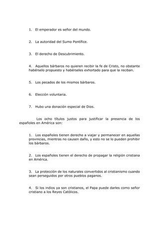 1. El emperador es señor del mundo.
2. La autoridad del Sumo Pontífice.
3. El derecho de Descubrimiento.
4. Aquellos bárbaros no quieren recibir la fe de Cristo, no obstante
habérselo propuesto y habérseles exhortado para que la reciban.
5. Los pecados de los mismos bárbaros.
6. Elección voluntaria.
7. Hubo una donación especial de Dios.
Los ocho títulos justos para justificar la presencia de los
españoles en América son:
1. Los españoles tienen derecho a viajar y permanecer en aquellas
provincias, mientras no causen daño, y esto no se lo pueden prohibir
los bárbaros.
2. Los españoles tienen el derecho de propagar la religión cristiana
en América.
3. La protección de los naturales convertidos al cristianismo cuando
sean perseguidos por otros pueblos paganos.
4. Si los indios ya son cristianos, el Papa puede darles como señor
cristiano a los Reyes Católicos.
 