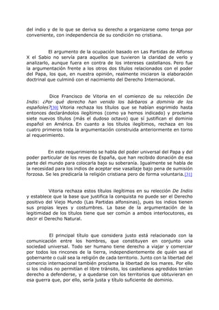 del indio y de lo que se deriva su derecho a organizarse como tenga por
conveniente, con independencia de su condición no cristiana.
El argumento de la ocupación basado en Las Partidas de Alfonso
X el Sabio no servía para aquellos que tuvieron la claridad de verlo y
analizarlo, aunque fuera en contra de los intereses castellanos. Pero fue
la argumentación frente a los otros dos títulos relacionados con el poder
del Papa, los que, en nuestra opinión, realmente iniciaron la elaboración
doctrinal que culminó con el nacimiento del Derecho Internacional.
Dice Francisco de Vitoria en el comienzo de su relección De
Indis: ¿Por qué derecho han venido los bárbaros a dominio de los
españoles?[30] Vitoria rechaza los títulos que se habían esgrimido hasta
entonces declarándolos ilegítimos (como ya hemos indicado) y proclama
siete nuevos títulos (más el dudoso octavo) que sí justifican el dominio
español en América. En cuanto a los títulos ilegítimos, rechaza en los
cuatro primeros toda la argumentación construida anteriormente en torno
al requerimiento.
En este requerimiento se habla del poder universal del Papa y del
poder particular de los reyes de España, que han recibido donación de esa
parte del mundo para colocarla bajo su soberanía. Igualmente se habla de
la necesidad para los indios de aceptar ese vasallaje bajo pena de sumisión
forzosa. Se les predicaría la religión cristiana pero de forma voluntaria.[31]
Vitoria rechaza estos títulos ilegítimos en su relección De Indiis
y establece que la base que justifica la conquista no puede ser el Derecho
positivo del Viejo Mundo (Las Partidas alfonsinas), pues los indios tienen
sus propias leyes y costumbres. La base de la argumentación de la
legitimidad de los títulos tiene que ser común a ambos interlocutores, es
decir el Derecho Natural.
El principal título que considera justo está relacionado con la
comunicación entre los hombres, que constituyen en conjunto una
sociedad universal. Todo ser humano tiene derecho a viajar y comerciar
por todos los rincones de la tierra, independientemente de quién sea el
gobernante o cuál sea la religión de cada territorio. Junto con la libertad del
comercio internacional también proclama la libertad de los mares. Por ello
si los indios no permitían el libre tránsito, los castellanos agredidos tenían
derecho a defenderse, y a quedarse con los territorios que obtuvieran en
esa guerra que, por ello, sería justa y título suficiente de dominio.
 