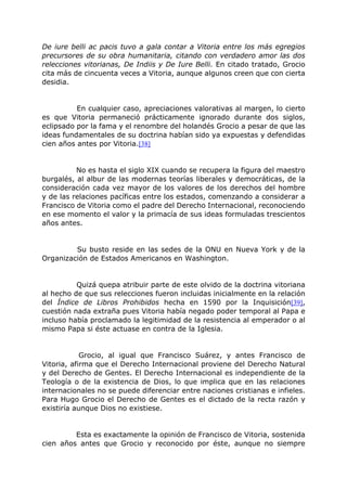 De iure belli ac pacis tuvo a gala contar a Vitoria entre los más egregios
precursores de su obra humanitaria, citando con verdadero amor las dos
relecciones vitorianas, De Indiis y De Iure Belli. En citado tratado, Grocio
cita más de cincuenta veces a Vitoria, aunque algunos creen que con cierta
desidia.
En cualquier caso, apreciaciones valorativas al margen, lo cierto
es que Vitoria permaneció prácticamente ignorado durante dos siglos,
eclipsado por la fama y el renombre del holandés Grocio a pesar de que las
ideas fundamentales de su doctrina habían sido ya expuestas y defendidas
cien años antes por Vitoria.[38]
No es hasta el siglo XIX cuando se recupera la figura del maestro
burgalés, al albur de las modernas teorías liberales y democráticas, de la
consideración cada vez mayor de los valores de los derechos del hombre
y de las relaciones pacíficas entre los estados, comenzando a considerar a
Francisco de Vitoria como el padre del Derecho Internacional, reconociendo
en ese momento el valor y la primacía de sus ideas formuladas trescientos
años antes.
Su busto reside en las sedes de la ONU en Nueva York y de la
Organización de Estados Americanos en Washington.
Quizá quepa atribuir parte de este olvido de la doctrina vitoriana
al hecho de que sus relecciones fueron incluidas inicialmente en la relación
del Índice de Libros Prohibidos hecha en 1590 por la Inquisición[39],
cuestión nada extraña pues Vitoria había negado poder temporal al Papa e
incluso había proclamado la legitimidad de la resistencia al emperador o al
mismo Papa si éste actuase en contra de la Iglesia.
Grocio, al igual que Francisco Suárez, y antes Francisco de
Vitoria, afirma que el Derecho Internacional proviene del Derecho Natural
y del Derecho de Gentes. El Derecho Internacional es independiente de la
Teología o de la existencia de Dios, lo que implica que en las relaciones
internacionales no se puede diferenciar entre naciones cristianas e infieles.
Para Hugo Grocio el Derecho de Gentes es el dictado de la recta razón y
existiría aunque Dios no existiese.
Esta es exactamente la opinión de Francisco de Vitoria, sostenida
cien años antes que Grocio y reconocido por éste, aunque no siempre
 