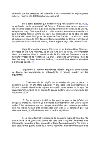 admitido por los exégetas del holandés y los comentaristas anglosajones
sobre el nacimiento del Derecho Internacional.
En la tesis doctoral que Federico Puig Peña publicó en 1934[40],
se defiende que la paternidad del Derecho Internacional se encuentra en
los filósofos españoles del siglo XVI, especialmente en Francisco de Vitoria,
en quienes Hugo Grocio se inspira continuamente, opinión compartida por
Luis González Alonso-Getino en 1935. La introducción de la obra de este
último Relecciones Teológicas del Maestro Fray Francisco de Vitoria… tiene
el sugerente título de Cien Textos internacionalistas de Grocio y de Gentili
calcados en otros tantos de Vitoria, lo cual supone algo más que un título.
Hugo Grocio cita a Vitoria 15 veces en su tratado Mare Liberum,
68 veces en De Iure Praedae, 58 en De Iure Belli ac Pacis, sin considerar
otras numerosas citas a maestros de la Escuela de Salamanca como
Fernando Vázquez de Menchaca (50 citas), Diego de Covarrubias (más de
90), Domingo de Soto, Francisco Suárez, Luis de Molina, Baltasar de Ayala
o Domingo Báñez.[41]
Siguiendo a Ramón Hernández Martín, algunas afirmaciones
de Grocio que encuentran su antecedente en Vitoria pueden ser las
siguientes:
1. El rechazo de la religión no es motivo de guerra justa. Lo
defiende Grocio en De Mare Liberum, y cita para ello expresamente a
Vitoria, citando literalmente alguna expresión suya como la de que “la
diversidad de religión no es causa de guerra justa”, frase pronunciada por
Vitoria en 1539.
2. No se pueden justificar las guerras contra los infieles en
antiguas profecías, opinión ya defendida expresamente por Vitoria quien
rechazó las opiniones en su tiempo defendidas por quienes pensaban
que los indios habían sido condenados por Dios a la perdición por sus
abominaciones, poniéndolos en manos de los españoles.
3. La causa formal y necesaria de la guerra justa. Grocio dice “la
causa justa de la guerra no puede ser otra que la injuria”, mientras que
Vitoria dijo cien años antes, siguiendo a Santo Tomás de Aquino “La única y
sola causa de la guerra justa es la injuria recibida”, matizando después que
 