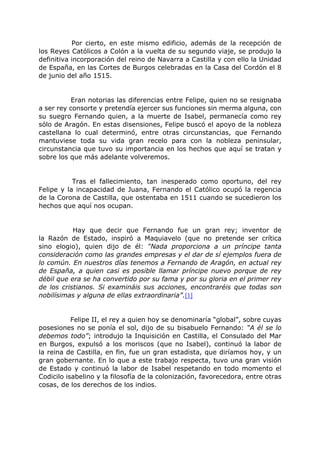 Por cierto, en este mismo edificio, además de la recepción de
los Reyes Católicos a Colón a la vuelta de su segundo viaje, se produjo la
definitiva incorporación del reino de Navarra a Castilla y con ello la Unidad
de España, en las Cortes de Burgos celebradas en la Casa del Cordón el 8
de junio del año 1515.
Eran notorias las diferencias entre Felipe, quien no se resignaba
a ser rey consorte y pretendía ejercer sus funciones sin merma alguna, con
su suegro Fernando quien, a la muerte de Isabel, permanecía como rey
sólo de Aragón. En estas disensiones, Felipe buscó el apoyo de la nobleza
castellana lo cual determinó, entre otras circunstancias, que Fernando
mantuviese toda su vida gran recelo para con la nobleza peninsular,
circunstancia que tuvo su importancia en los hechos que aquí se tratan y
sobre los que más adelante volveremos.
Tras el fallecimiento, tan inesperado como oportuno, del rey
Felipe y la incapacidad de Juana, Fernando el Católico ocupó la regencia
de la Corona de Castilla, que ostentaba en 1511 cuando se sucedieron los
hechos que aquí nos ocupan.
Hay que decir que Fernando fue un gran rey; inventor de
la Razón de Estado, inspiró a Maquiavelo (que no pretende ser crítica
sino elogio), quien dijo de él: “Nada proporciona a un príncipe tanta
consideración como las grandes empresas y el dar de sí ejemplos fuera de
lo común. En nuestros días tenemos a Fernando de Aragón, en actual rey
de España, a quien casi es posible llamar príncipe nuevo porque de rey
débil que era se ha convertido por su fama y por su gloria en el primer rey
de los cristianos. Si examináis sus acciones, encontraréis que todas son
nobilísimas y alguna de ellas extraordinaria”.[1]
Felipe II, el rey a quien hoy se denominaría “global”, sobre cuyas
posesiones no se ponía el sol, dijo de su bisabuelo Fernando: “A él se lo
debemos todo”; introdujo la Inquisición en Castilla, el Consulado del Mar
en Burgos, expulsó a los moriscos (que no Isabel), continuó la labor de
la reina de Castilla, en fin, fue un gran estadista, que diríamos hoy, y un
gran gobernante. En lo que a este trabajo respecta, tuvo una gran visión
de Estado y continuó la labor de Isabel respetando en todo momento el
Codicilo isabelino y la filosofía de la colonización, favorecedora, entre otras
cosas, de los derechos de los indios.
 