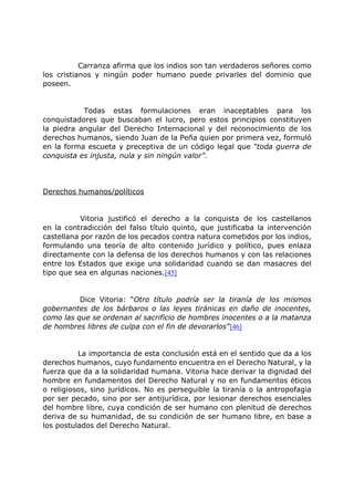 Carranza afirma que los indios son tan verdaderos señores como
los cristianos y ningún poder humano puede privarles del dominio que
poseen.
Todas estas formulaciones eran inaceptables para los
conquistadores que buscaban el lucro, pero estos principios constituyen
la piedra angular del Derecho Internacional y del reconocimiento de los
derechos humanos, siendo Juan de la Peña quien por primera vez, formuló
en la forma escueta y preceptiva de un código legal que “toda guerra de
conquista es injusta, nula y sin ningún valor”.
Derechos humanos/políticos
Vitoria justificó el derecho a la conquista de los castellanos
en la contradicción del falso título quinto, que justificaba la intervención
castellana por razón de los pecados contra natura cometidos por los indios,
formulando una teoría de alto contenido jurídico y político, pues enlaza
directamente con la defensa de los derechos humanos y con las relaciones
entre los Estados que exige una solidaridad cuando se dan masacres del
tipo que sea en algunas naciones.[45]
Dice Vitoria: “Otro título podría ser la tiranía de los mismos
gobernantes de los bárbaros o las leyes tiránicas en daño de inocentes,
como las que se ordenan al sacrificio de hombres inocentes o a la matanza
de hombres libres de culpa con el fin de devorarlos”[46]
La importancia de esta conclusión está en el sentido que da a los
derechos humanos, cuyo fundamento encuentra en el Derecho Natural, y la
fuerza que da a la solidaridad humana. Vitoria hace derivar la dignidad del
hombre en fundamentos del Derecho Natural y no en fundamentos éticos
o religiosos, sino jurídicos. No es perseguible la tiranía o la antropofagia
por ser pecado, sino por ser antijurídica, por lesionar derechos esenciales
del hombre libre, cuya condición de ser humano con plenitud de derechos
deriva de su humanidad, de su condición de ser humano libre, en base a
los postulados del Derecho Natural.
 