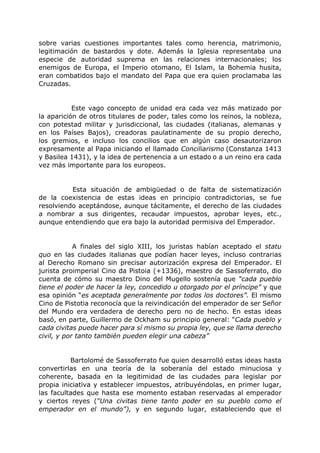 sobre varias cuestiones importantes tales como herencia, matrimonio,
legitimación de bastardos y dote. Además la Iglesia representaba una
especie de autoridad suprema en las relaciones internacionales; los
enemigos de Europa, el Imperio otomano, El Islam, la Bohemia husita,
eran combatidos bajo el mandato del Papa que era quien proclamaba las
Cruzadas.
Este vago concepto de unidad era cada vez más matizado por
la aparición de otros titulares de poder, tales como los reinos, la nobleza,
con potestad militar y jurisdiccional, las ciudades (italianas, alemanas y
en los Países Bajos), creadoras paulatinamente de su propio derecho,
los gremios, e incluso los concilios que en algún caso desautorizaron
expresamente al Papa iniciando el llamado Conciliarismo (Constanza 1413
y Basilea 1431), y la idea de pertenencia a un estado o a un reino era cada
vez más importante para los europeos.
Esta situación de ambigüedad o de falta de sistematización
de la coexistencia de estas ideas en principio contradictorias, se fue
resolviendo aceptándose, aunque tácitamente, el derecho de las ciudades
a nombrar a sus dirigentes, recaudar impuestos, aprobar leyes, etc.,
aunque entendiendo que era bajo la autoridad permisiva del Emperador.
A finales del siglo XIII, los juristas habían aceptado el statu
quo en las ciudades italianas que podían hacer leyes, incluso contrarias
al Derecho Romano sin precisar autorización expresa del Emperador. El
jurista proimperial Cino da Pistoia (+1336), maestro de Sassoferrato, dio
cuenta de cómo su maestro Dino del Mugello sostenía que “cada pueblo
tiene el poder de hacer la ley, concedido u otorgado por el príncipe” y que
esa opinión “es aceptada generalmente por todos los doctores”. El mismo
Cino de Pistotia reconocía que la reivindicación del emperador de ser Señor
del Mundo era verdadera de derecho pero no de hecho. En estas ideas
basó, en parte, Guillermo de Ockham su principio general: “Cada pueblo y
cada civitas puede hacer para sí mismo su propia ley, que se llama derecho
civil, y por tanto también pueden elegir una cabeza”
Bartolomé de Sassoferrato fue quien desarrolló estas ideas hasta
convertirlas en una teoría de la soberanía del estado minuciosa y
coherente, basada en la legitimidad de las ciudades para legislar por
propia iniciativa y establecer impuestos, atribuyéndolas, en primer lugar,
las facultades que hasta ese momento estaban reservadas al emperador
y ciertos reyes (“Una civitas tiene tanto poder en su pueblo como el
emperador en el mundo”), y en segundo lugar, estableciendo que el
 