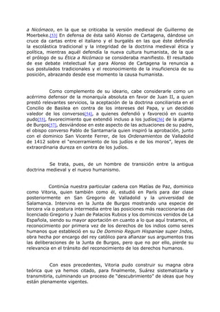 a Nicómaco, en la que se criticaba la versión medieval de Guillermo de
Moerbeke.[53] En defensa de ésta salió Alonso de Cartagena, dándose un
cruce da cartas entre el italiano y el burgalés en las que éste defendía
la escolástica tradicional y la integridad de la doctrina medieval ética y
política, mientras aquél defendía la nueva cultura humanista, de la que
el prólogo de su Ética a Nicómaco se consideraba manifiesto. El resultado
de ese debate intelectual fue para Alonso de Cartagena la renuncia a
sus postulados tradicionales y el reconocimiento de la insuficiencia de su
posición, abrazando desde ese momento la causa humanista.
Como complemento de su ideario, cabe considerarle como un
acérrimo defensor de la monarquía absoluta en favor de Juan II, a quien
prestó relevantes servicios, la aceptación de la doctrina conciliarista en el
Concilio de Basilea en contra de los intereses del Papa, y un decidido
valedor de los conversos[54], a quienes defendió y favoreció en cuanto
pudo[55], favorecimiento que extendió incluso a los judíos[56] de la aljama
de Burgos[57], desviándose en este aspecto de las actuaciones de su padre,
el obispo converso Pablo de Santamaría quien inspiró la aprobación, junto
con el dominico San Vicente Ferrer, de los Ordenamientos de Valladolid
de 1412 sobre el “encerramiento de los judíos e de los moros”, leyes de
extraordinaria dureza en contra de los judíos.
Se trata, pues, de un hombre de transición entre la antigua
doctrina medieval y el nuevo humanismo.
Continúa nuestra particular cadena con Matías de Paz, dominico
como Vitoria, quien también como él, estudió en París para dar clase
posteriormente en San Gregorio de Valladolid y la universidad de
Salamanca. Intervino en la Junta de Burgos mostrando una especie de
tercera vía o postura intermedia entre las posiciones más reaccionarias del
licenciado Gregorio y Juan de Palacios Rubios y los dominicos venidos de La
Española, siendo su mayor aportación en cuanto a lo que aquí tratamos, el
reconocimiento por primera vez de los derechos de los indios como seres
humanos que estableció en su De Dominio Regum Hispaniae super Indos,
obra hecha por encargo del rey católico para afianzar sus argumentos tras
las deliberaciones de la Junta de Burgos, pero que no por ello, pierde su
relevancia en el tránsito del reconocimiento de los derechos humanos.
Con esos precedentes, Vitoria pudo construir su magna obra
teórica que ya hemos citado, para finalmente, Suárez sistematizarla y
transmitirla, culminando un proceso de “descubrimiento” de ideas que hoy
están plenamente vigentes.
 