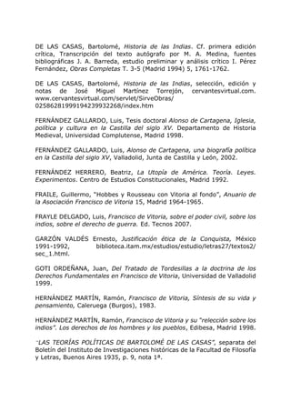 DE LAS CASAS, Bartolomé, Historia de las Indias. Cf. primera edición
crítica, Transcripción del texto autógrafo por M. A. Medina, fuentes
bibliográficas J. A. Barreda, estudio preliminar y análisis crítico I. Pérez
Fernández, Obras Completas T. 3-5 (Madrid 1994) 5, 1761-1762.
DE LAS CASAS, Bartolomé, Historia de las Indias, selección, edición y
notas de José Miguel Martínez Torrejón, cervantesvirtual.com.
www.cervantesvirtual.com/servlet/SirveObras/
02586281999194239932268/index.htm
FERNÁNDEZ GALLARDO, Luis, Tesis doctoral Alonso de Cartagena, Iglesia,
política y cultura en la Castilla del siglo XV. Departamento de Historia
Medieval, Universidad Complutense, Madrid 1998.
FERNÁNDEZ GALLARDO, Luis, Alonso de Cartagena, una biografía política
en la Castilla del siglo XV, Valladolid, Junta de Castilla y León, 2002.
FERNÁNDEZ HERRERO, Beatriz, La Utopía de América. Teoría. Leyes.
Experimentos. Centro de Estudios Constitucionales, Madrid 1992.
FRAILE, Guillermo, “Hobbes y Rousseau con Vitoria al fondo”, Anuario de
la Asociación Francisco de Vitoria 15, Madrid 1964-1965.
FRAYLE DELGADO, Luis, Francisco de Vitoria, sobre el poder civil, sobre los
indios, sobre el derecho de guerra. Ed. Tecnos 2007.
GARZÓN VALDÉS Ernesto, Justificación ética de la Conquista, México
1991-1992, biblioteca.itam.mx/estudios/estudio/letras27/textos2/
sec_1.html.
GOTI ORDEÑANA, Juan, Del Tratado de Tordesillas a la doctrina de los
Derechos Fundamentales en Francisco de Vitoria, Universidad de Valladolid
1999.
HERNÁNDEZ MARTÍN, Ramón, Francisco de Vitoria, Síntesis de su vida y
pensamiento, Caleruega (Burgos), 1983.
HERNÁNDEZ MARTÍN, Ramón, Francisco de Vitoria y su “relección sobre los
indios”. Los derechos de los hombres y los pueblos, Edibesa, Madrid 1998.
“LAS TEORÍAS POLÍTICAS DE BARTOLOMÉ DE LAS CASAS”, separata del
Boletín del Instituto de Investigaciones históricas de la Facultad de Filosofía
y Letras, Buenos Aires 1935, p. 9, nota 1ª.
 