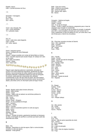 Pepelê = banco.
Peté = Comida exclusiva de Oxun.
- S -
Sarapebé = mensageiro.
Si = para.
Sòrò = falar.
Sun = dormir.
- T -
Tanã = vela, lâmpada, fifo.
Teni = nome sacerdotal.
Tô = suficiente, basta.
- U -
Uá = vir.
Umbó = está vindo, está chegando.
Unjé = comida.
Uô = olhar, reparar.
- X -
Xaorô = pequenos guizos
Xarará = emblema do orixá Obaluaiyê.
Xê = fazer.
Xekeré = cabaça revestida com contas de Santa Maria ou búzios.
Xerê = chocalho especial para saudar Xangô, em cabaça com cabo
ou em cobre.
Xirê = festa, brincadeira.
Xokotô = calças.
Xorô = fazer ritual.
Seguem agora algumas palavras e expressões, derivadas do
yoruba e de outras influências linguísticas, igualmente de origem
africana, mas provenientes de outras nações e que já sofreram
entretanto alteração e adaptação fonética por força do português.
No entanto, estas palavras e expressões são utilizadas
correntemente no dia a dia das casas de santo. Isto para explicar
porque algumas letras que não se encontram acima, se encontram
abaixo, pois letras como o C não fazem parte da língua Yoruba.
A
Abadá – Blusão usado pelos homens africanos.
Abadô – Milho torrado
Abebé – Leque.
Abassa – Salão onde se realizam as cerimônias públicas do
camdomblé, barracão.
Adé – Coroa.
Adie – Galinha.
Adupé = Dupé – Obrigado.
Afonja – É uma qualidade de Xangô.
Agbô – Carneiro.
Aguntam – Ovelha.
Ajeum – Comida.
Alabá – Título do sacerdote supremo no culto aos eguns.
Aledá – Porco.
Alaruê – Briga.
Alubaça – Cebola.
Axó – Roupa.
Axogum – Auxiliar do terreiro, geralmente importante na hierarquia
da casa, encarregado de sacrificar os animais que fazem parte das
oferendas aos orixás.
B
Baba – Pai.
Babaojê – Sacerdote do culto dos eguns; Ojé é o nome de todos
iniciados no culto aos eguns.
Babassá – Irmão gêmeo.
Balê – Casa dos mortos.
Balé – Chefe de comunidade.
Beji – Orixá dos gêmeos.
Biyi – Nasceu aqui, agora.
Bô – Adorar.
C
Conguém – Galinha da Angola.
Cambaú – Cama.
Cafofo – Túmulo.
Caô – É um tipo de Xangô.
Catular – Cortar o cabelo com tesoura, preparando para o ritual de
raspagem para iniciação no Candomblé.
Cutilagem – É o corte que se faz na cabeça do iniciado; é realizado
para abrir o canal energético principal que o ser humano tem no
corpo, exatamente no topo da cabeça,(no Ori), por onde vibra o axé
dos Orixás para o interior de uma pessoa.
D
Dã – Orixá das correntes oriundas do Daomé.
Dara – Bom, agradável.
Dide – Levantar.
Dagô – Dê licança.
Dê – Chegar.
Dudu – Preto.
E
Edu – Carvão.
Eiyele – Pombo.
Elebó – Aquele que está de obrigação.
Eledá – Orixá guia.
Erú – Carrego; carga.
Equê – Mentira.
Esan – Vingança.
Emi – Vida
Enu – Boca
Eran – Carne
Ejó – Cobra.
Egun – Alma, espírito.
Epô – Azeite
Epô-pupa – Azeite de dendê
Eró – Segredo
F
Fá – Raspar
Fadaka – Prata
Filá – Gorro
Funfun – Branco
Fenukó – Beijar
Ferese – janela
Fo – Lavar
Fún – Dar
Farí – Raspar cabeça.
G
Ga – Alta, grande
Ge – Cortar
Gari – Farinha
Gururu – Pipoca
I
Ia – Mãe
Ia ia – Avó
Ialorixá – Mãe de santo (sacerdote de orixá)
Iban – Queixo
Idí – Ânus, nádega
Ibô – Mato
Ibó – Lugar de adoração
Ilê – Casa
Ibá – Colar, cheio de objetos ritualístico
Inã – Fogo
 