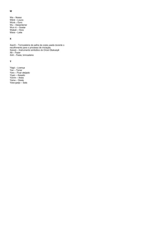 W
Wa – Nosso
Wèrè – Louco
Wúrà – Ouro
Wu – Desenterrar
Wun ni – Gostar
Wakati – Hora
Wara – Leite
X
Xaorô – Tornozeleira de palha da costa usada durante o
recolhimento para o processo de iniciação.
Xarará – Instrumento simbólico do Orixá Obaluaiyê
Xê – Fazer
Xirê – Festa, brincadeira
Y
Yàgó – Licença
Yan – Torrar
Yaro – Ficar aleijado
Yiyan – Assado
Yonrin – Areia
Yama – Oeste
Yara-ypejo – Sala
 