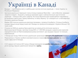 Українці в Канаді
• Канада — третя країна світу з найбільшим числом етнічних українців — після України та
Російської Федерації.
• Центром української імміграції стала столиця провінції Манітоба — місто Вінніпег, своєрідні
«ворота в прерії». Загалом у провінції проживає одна з найчисленніших груп етнічних
українців — близько 200 тисяч осіб[10]. На площі Вінніпега біля провінційного парламенту
встановлено пам'ятники Тарасу Шевченку та Івану Франку. Тут знаходиться і штаб-квартира
Конгресу українців Канади.
• Майже 300-тисячна українська діаспора проживає у провінції Альберта. Столиця Альберти
посідає перше місце серед інших міст Канади за чисельністю вихідців з України (більше 120
тисяч осіб)
• Станом на 2006 рік українці були дев'ятою за чисельністю етнічною групою в
багатокультурній Канаді, причому понад 85% із 1 209 095 канадців з українським корінням
народилося вже на Північноамериканському континенті. Це нащадки перших та пізніших
переселенців.
• У Канаді діє понад 1000 етнічних українських організацій, виходить 83 українських видання
• Переселенці з України зробили вагомий внесок в освоєння степових районів і в розвиток
інших сфер життя Канади.
• З 23 червня по 8 липня 2011 року в Канаді проходили масштабні святкування з приводу 120-
річчя приїзду перших українських імігрантів в країну
 