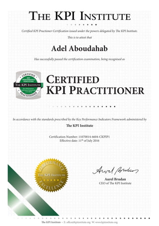 Certified KPI Practioner Certification issued under the powers delegated by The KPI Institute.
This is to attest that
Adel Aboudahab
Has successfully passed the certification examination, being recognised as
In accordance with the standards prescribed by the Key Performance Indicators Framework administered by
The KPI Institute
Certification Number: 11070014-6604-CKPIP1
Effective date: 11th of July 2016
CERTIFIED
KPI PRACTITIONER
The KPI Institute E: office@kpiinstitute.org W: www.kpiinstitute.org
Aurel Brudan
CEO of The KPI Institute
KEY
PERFORMANCE
INDICATORS
CERTIFIED
PRACTITIONER
C-KPIP
Key Performance
Indicators Framework
v 2.0 2015
 