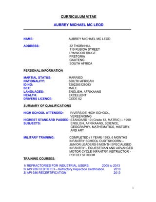 CURRICULUM VITAE
AUBREY MICHAEL MC LEOD
_____________________________________________________________________
NAME: AUBREY MICHAEL MC LEOD
ADDRESS: 32 THORNHILL
110 RUBIDA STREET
LYNWOOD RIDGE
PRETORIA
GAUTENG
SOUTH AFRICA
PERSONAL INFORMATION
MARTIAL STATUS: MARRIED
NATIONALITY: SOUTH AFRICAN
ID NO: 7202285128083
SEX: MALE
LANGUAGES: ENGLISH, AFRIKAANS
HEALTH: EXCELLENT
DRIVERS LICENCE: CODE 02
SUMMARY OF QUALIFICATIONS
HIGH SCHOOL ATTENDED: RIVERSIDE HIGH SCHOOL,
VEREENIGING
HIGHEST STANDARD PASSED: STANDARD 10 (Grade 12, MATRIC) – 1990
SUBJECTS: ENGLISH, AFRIKAANS, SCIENCE,
GEOGRAPHY, MATHEMATICS, HISTORY,
AND ART
MILITARY TRAINING: COMPLETED (1 YEAR) 1993, 6 MONTHS
INFANTRY SCHOOL OUDTSHOORN –
JUNIOR LEADERS 6 MONTH SPECIALISED
INFANTRY – EQUESTRIAN AND ADVANCED
MOTOR CYCLE INFANTRY INSTRUCTOR -
POTCEFSTROOM
TRAINING COURSES:
1/ REFRACTORIES FOR INDUSTRIAL USERS: 2005 to 2013
2/ API 936 CERTIFIED – Refractory Inspection Certification 2010
3/ API 936 RECERTIFICATION 2013
1
 