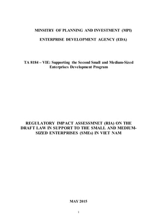 1
MINSITRY OF PLANNING AND INVESTMENT (MPI)
ENTERPRISE DEVELOPMENT AGENCY (EDA)
TA 8184 – VIE: Supporting the Second Small and Medium-Sized
Enterprises Development Program
REGULATORY IMPACT ASSESSMNET (RIA) ON THE
DRAFT LAW IN SUPPORT TO THE SMALL AND MEDIUM-
SIZED ENTERPRISES (SMEs) IN VIET NAM
MAY 2015
 
