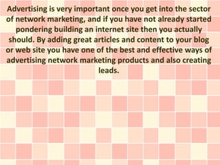 Advertising is very important once you get into the sector
of network marketing, and if you have not already started
   pondering building an internet site then you actually
 should. By adding great articles and content to your blog
or web site you have one of the best and effective ways of
advertising network marketing products and also creating
                          leads.
 