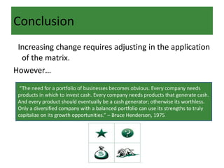Conclusion
Increasing change requires adjusting in the application
of the matrix.
However…
“The need for a portfolio of businesses becomes obvious. Every company needs
products in which to invest cash. Every company needs products that generate cash.
And every product should eventually be a cash generator; otherwise its worthless.
Only a diversified company with a balanced portfolio can use its strengths to truly
capitalize on its growth opportunities.” – Bruce Henderson, 1975
 