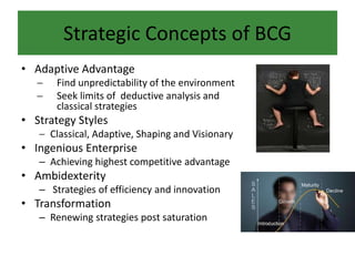 Strategic Concepts of BCG
• Adaptive Advantage
 Find unpredictability of the environment
 Seek limits of deductive analysis and
classical strategies
• Strategy Styles
 Classical, Adaptive, Shaping and Visionary
• Ingenious Enterprise
– Achieving highest competitive advantage
• Ambidexterity
– Strategies of efficiency and innovation
• Transformation
– Renewing strategies post saturation
 