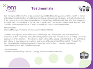 Testimonials 
Jem have proved themselves to be an extremely credible BlackBerry partner. With a wealth of market 
and product knowledge they are able to work closely with customers to advise on the best solution to 
fit the requirements. Jem have repeatedly demonstrated their ability to really look after their customers 
and work hard on their behalf to get the best possible deal. They are very easy to work with and I feel 
confident that they will continue to be an extremely successful BlackBerry partner. 
Tamzin Weller 
Channel Manager, Vodafone UK, Research In Motion UK Ltd 
I've been working with Jem in association with Orange for a few months now and I have been 
impressed at their knowledge of the BlackBerry solution and their innovative ways of finding successful 
applications of the solution. I think this has been achieved by a deep understanding of the technology 
as it relates to business and a very keen awareness of the dynamics of the market. Through this 
they have helped a number of partners to open new opportunities. I have no hesitation in 
recommending them as a BlackBerry partner. 
Lee Underwood 
Commercial Relationship Director – Orange, Research In Motion UK Ltd 
