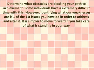 Determine what obstacles are blocking your path to
 achievement. Some individuals have a extremely difficult
time with this. However, identifying what our weaknesses
  are is 1 of the 1st issues you have do in order to address
 and alter it. It is simpler to move forward if you take care
                of what is standing in your way.
 