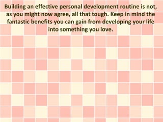 Building an effective personal development routine is not,
 as you might now agree, all that tough. Keep in mind the
 fantastic benefits you can gain from developing your life
                 into something you love.
 