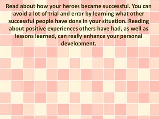 Read about how your heroes became successful. You can
   avoid a lot of trial and error by learning what other
 successful people have done in your situation. Reading
 about positive experiences others have had, as well as
    lessons learned, can really enhance your personal
                        development.
 