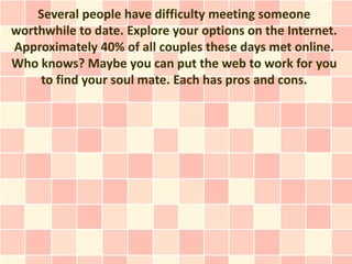 Several people have difficulty meeting someone
worthwhile to date. Explore your options on the Internet.
Approximately 40% of all couples these days met online.
Who knows? Maybe you can put the web to work for you
    to find your soul mate. Each has pros and cons.
 