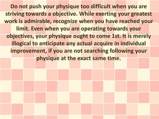 Do not push your physique too difficult when you are
striving towards a objective. While exerting your greatest
work is admirable, recognize when you have reached your
      limit. Even when you are operating towards your
objectives, your physique ought to come 1st. It is merely
   illogical to anticipate any actual acquire in individual
  improvement, if you are not searching following your
               physique at the exact same time.
 