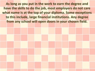 As long as you put in the work to earn the degree and
have the skills to do the job, most employers do not care
what name is at the top of your diploma. Some exceptions
 to this include, large financial institutions. Any degree
  from any school will open doors in your chosen field.
 