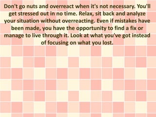 Don't go nuts and overreact when it's not necessary. You'll
  get stressed out in no time. Relax, sit back and analyze
your situation without overreacting. Even if mistakes have
   been made, you have the opportunity to find a fix or
manage to live through it. Look at what you've got instead
               of focusing on what you lost.
 