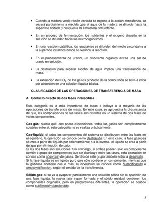 3
• Cuando la madera verde recién cortada se expone a la acción atmosférica, se
secará parcialmente a medida que el agua de la madera se difunde hasta la
superficie cortada y después a la atmósfera circundante.
• En un proceso de fermentación, los nutrientes y el oxígeno disuelto en la
solución se difunden hacia los microorganismos.
• En una reacción catalítica, los reactantes se difunden del medio circundante a
la superficie catalítica donde se verifica la reacción.
• En el procesamiento de uranio, un disolvente orgánico extrae una sal de
uranio en solución.
• La destilación para separar alcohol de agua implica una transferencia de
masa.
• La extracción del SO2 de los gases producto de la combustión se lleva a cabo
por absorción en una solución líquida básica.
CLASIFICACIÓN DE LAS OPERACIONES DE TRANSFERENCIA DE MASA
A. Contacto directo de dos fases inmiscibles
Esta categoría es la más importante de todas e incluye a la mayoría de las
operaciones de transferencia de masa. En este caso, se aprovecha la circunstancia
de que, las composiciones de las fases son distintas en un sistema de dos fases de
varios componentes.
Gas-gas: puesto que, con pocas excepciones, todos los gases son completamente
solubles entre sí, esta categoría no se realiza prácticamente.
Gas-líquido: si todos los componentes del sistema se distribuyen entre las fases en
el equilibrio, la operación se conoce como destilación. En este caso, la fase gaseosa
se crea a partir del líquido por calentamiento; o a la inversa, el líquido se crea a partir
del gas por eliminación de calor.
Si las dos fases son soluciones. Sin embargo, si ambas poseen sólo un componente
común o grupo de componentes que se distribuye entre las fases, esta operación se
conoce como absorción de gases. Dentro de este grupo también entra la desorción.
Si la fase líquida es un líquido puro que sólo contiene un componente, mientras que
la gaseosa contiene dos o más, la operación se conoce como humidificación o
deshumidificación, según el sentido de la transferencia.
Sólido-gas: si se va a evaporar parcialmente una solución sólida sin la aparición de
una fase líquida, la nueva fase vapor formada y el sólido residual contienen los
componentes originales, pero en proporciones diferentes, la operación se conoce
como sublimación fraccionada.
 