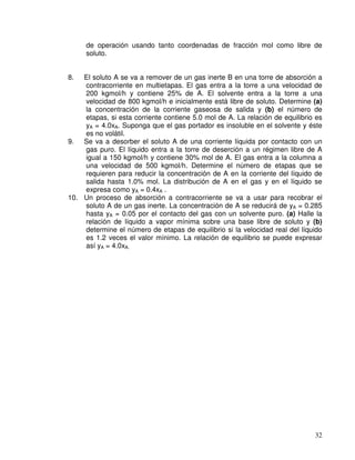 32
de operación usando tanto coordenadas de fracción mol como libre de
soluto.
8. El soluto A se va a remover de un gas inerte B en una torre de absorción a
contracorriente en multietapas. El gas entra a la torre a una velocidad de
200 kgmol/h y contiene 25% de A. El solvente entra a la torre a una
velocidad de 800 kgmol/h e inicialmente está libre de soluto. Determine (a)
la concentración de la corriente gaseosa de salida y (b) el número de
etapas, si esta corriente contiene 5.0 mol de A. La relación de equilibrio es
yA = 4.0xA. Suponga que el gas portador es insoluble en el solvente y éste
es no volátil.
9. Se va a desorber el soluto A de una corriente líquida por contacto con un
gas puro. El líquido entra a la torre de deserción a un régimen libre de A
igual a 150 kgmol/h y contiene 30% mol de A. El gas entra a la columna a
una velocidad de 500 kgmol/h. Determine el número de etapas que se
requieren para reducir la concentración de A en la corriente del líquido de
salida hasta 1.0% mol. La distribución de A en el gas y en el líquido se
expresa como yA = 0.4xA .
10. Un proceso de absorción a contracorriente se va a usar para recobrar el
soluto A de un gas inerte. La concentración de A se reducirá de yA = 0.285
hasta yA = 0.05 por el contacto del gas con un solvente puro. (a) Halle la
relación de líquido a vapor mínima sobre una base libre de soluto y (b)
determine el número de etapas de equilibrio si la velocidad real del líquido
es 1.2 veces el valor mínimo. La relación de equilibrio se puede expresar
así yA = 4.0xA.
 