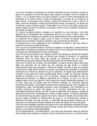 34
Las torres de platos o de etapas son cilindros verticales en que el líquido y el gas se
ponen en contacto en forma de pasos sobre platos o charolas, como lo muestra la
Figura 1.13. El líquido entra en la parte superior y fluye en forma descendente por
gravedad. En el camino fluye a través de cada plato y a través de un conducto, al
plato inferior. El gas pasa hacia arriba, a través de orificios de un tipo u otro en el
plato; entonces burbujea a través del líquido para formar una espuma, se separa de
la espuma y pasa al plato superior. Cada plato en la torre es una etapa, puesto que
sobre el plato se ponen los fluidos en contacto íntimo, ocurre la difusión interfacial y
los fluidos se separan.
El número de platos teóricos o etapas en el equilibrio en una columna o torre sólo
depende de lo complicado de la separación que se va a llevar a cabo y sólo está
determinado por el balance de materia y las consideraciones acerca del equilibrio.
La eficiencia de la etapa o plato y por lo tanto, el número de platos reales se
determina por el diseño mecánico utilizado y las condiciones de operación.
El diámetro de la torre depende de las cantidades de líquido y gas que fluyen a
través de la torre por unidad de tiempo.
Una vez que se ha determinado el número de etapas en el equilibrio o platos teóricos
requeridos, el problema principal en el diseño de la torre es escoger las dimensiones
y arreglos que representarán la mejor combinación.
Con el fin de que la eficiencia de etapas o platos sea elevada, el tiempo de contacto
debe ser largo (de forma que se permita que suceda la difusión), la superficie
interfacial entre las fases debe ser grande, la turbulencia sea de intensidad
relativamente alta para obtener elevados coeficientes de transferencia de masa.
Para que el tiempo de contacto sea prolongado, la laguna líquida sobre cada plato
debe ser profunda, de tal modo que las burbujas de gas tarden un tiempo
relativamente largo para ascender a través del líquido. Cuando el gas se burbujea
lentamente a través de los orificios en el plato, las burbujas son grandes, la superficie
interfacial por unidad de volumen de gas es pequeña, el líquido está relativamente
tranquilo y gran parte del mismo puede pasar sobre el plato sin siquiera haberse
puesto en contacto con el gas. Por el contrario, cuando la velocidad del gas es
relativamente elevada, se dispersa totalmente en el líquido, el cual a su vez es
agitado hasta formar una espuma. Esto proporciona áreas interfaciales grandes. Por
lo tanto, para que los platos sean de eficiencia elevada, se requieren lagunas
profundas del líquido y velocidades relativamente elevadas del gas. Sin embargo, las
condiciones antes mencionadas provocan varias dificultades. Una dificultad es la
entrada mecánica de gotas del líquido en la corriente ascendente del gas. A
velocidades elevadas del gas, cuando el gas se desprende de la espuma, pequeñas
gotas del líquido serán acarreadas por el gas al plato superior. El líquido acarreado
en esta forma hacia la parte superior de la torre, reduce el cambio de concentración
que se realiza mediante la transferencia de masa y, en consecuencia, afecta la
eficiencia del plato. De esta manera, la velocidad del gas puede limitarse por la
reducción en la eficiencia del plato debida al arrastre del líquido en forma de gotas.
Tanto las profundidades elevadas del líquido como las velocidades elevadas del gas
producen una caída elevada de presión del gas cuando éste fluye a través del plato;
esto a su vez acarrea varias dificultades.
En los absorbedores y humidificadores, una caída alta de presión eleva la potencia
del ventilador para empujar o arrastrar el gas a través de la torre y, en consecuencia,
 